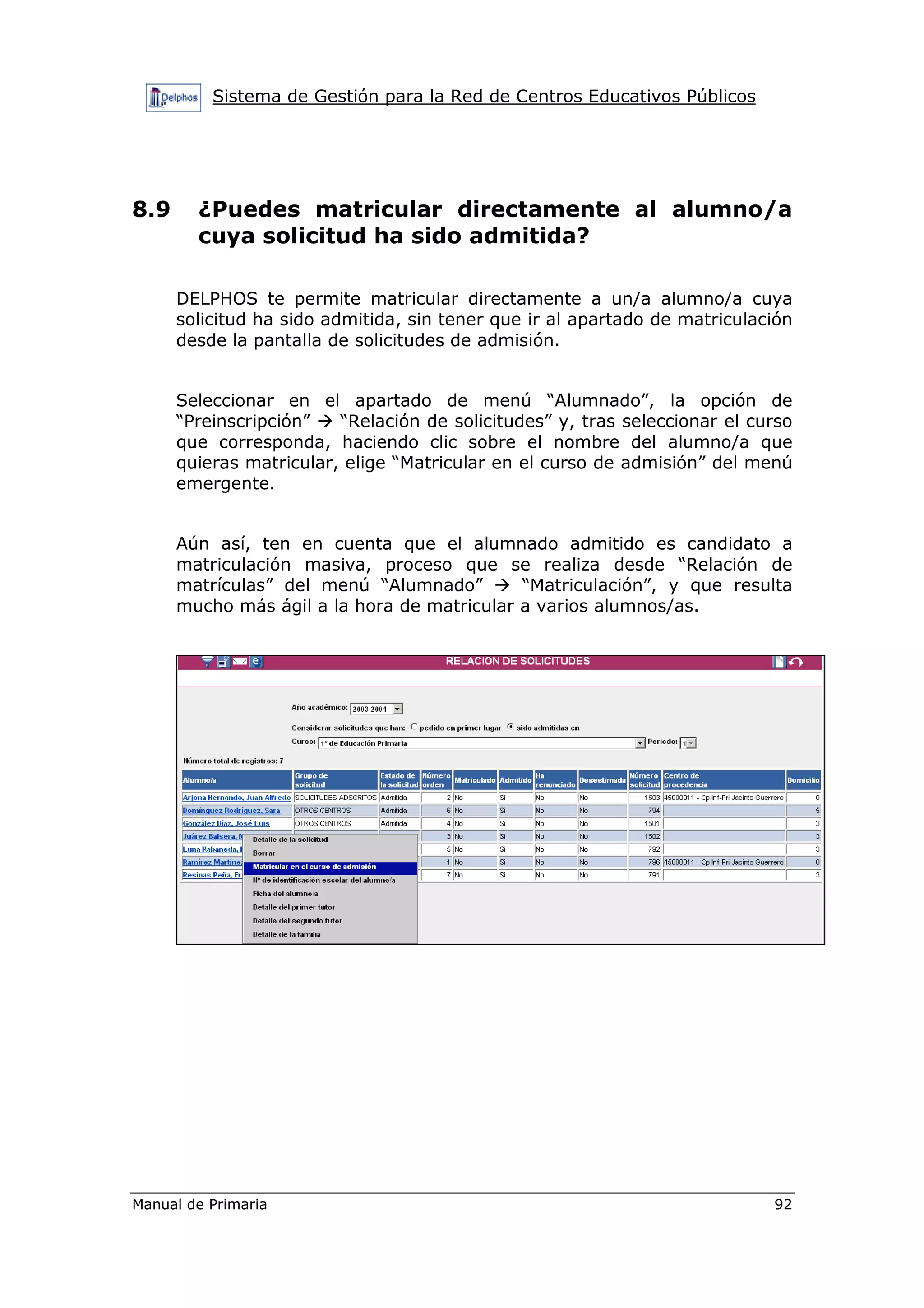 Sistema de Gestión para la Red de Centros Educativos Públicos
Manual de Primaria 92
8.9 ¿Puedes matricular directamente al alumno/a
cuya solicitud ha sido admitida?
DELPHOS te permite matricular directamente a un/a alumno/a cuya
solicitud ha sido admitida, sin tener que ir al apartado de matriculación
desde la pantalla de solicitudes de admisión.
Seleccionar en el apartado de menú “Alumnado”, la opción de
“Preinscripción” “Relación de solicitudes” y, tras seleccionar el curso
que corresponda, haciendo clic sobre el nombre del alumno/a que
quieras matricular, elige “Matricular en el curso de admisión” del menú
emergente.
Aún así, ten en cuenta que el alumnado admitido es candidato a
matriculación masiva, proceso que se realiza desde “Relación de
matrículas” del menú “Alumnado” “Matriculación”, y que resulta
mucho más ágil a la hora de matricular a varios alumnos/as.
 