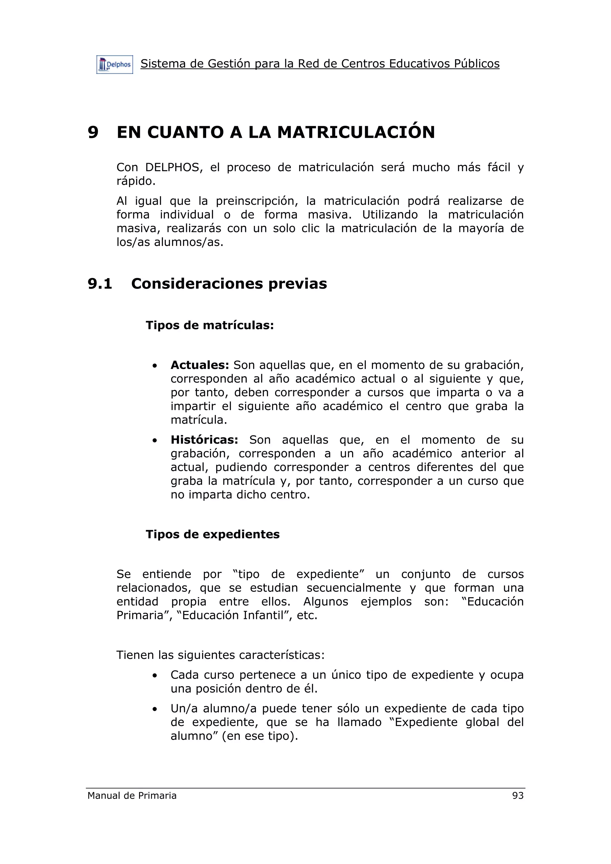 Sistema de Gestión para la Red de Centros Educativos Públicos
Manual de Primaria 93
9 EN CUANTO A LA MATRICULACIÓN
Con DELPHOS, el proceso de matriculación será mucho más fácil y
rápido.
Al igual que la preinscripción, la matriculación podrá realizarse de
forma individual o de forma masiva. Utilizando la matriculación
masiva, realizarás con un solo clic la matriculación de la mayoría de
los/as alumnos/as.
9.1 Consideraciones previas
Tipos de matrículas:
• Actuales: Son aquellas que, en el momento de su grabación,
corresponden al año académico actual o al siguiente y que,
por tanto, deben corresponder a cursos que imparta o va a
impartir el siguiente año académico el centro que graba la
matrícula.
• Históricas: Son aquellas que, en el momento de su
grabación, corresponden a un año académico anterior al
actual, pudiendo corresponder a centros diferentes del que
graba la matrícula y, por tanto, corresponder a un curso que
no imparta dicho centro.
Tipos de expedientes
Se entiende por “tipo de expediente” un conjunto de cursos
relacionados, que se estudian secuencialmente y que forman una
entidad propia entre ellos. Algunos ejemplos son: “Educación
Primaria”, “Educación Infantil”, etc.
Tienen las siguientes características:
• Cada curso pertenece a un único tipo de expediente y ocupa
una posición dentro de él.
• Un/a alumno/a puede tener sólo un expediente de cada tipo
de expediente, que se ha llamado “Expediente global del
alumno” (en ese tipo).
 