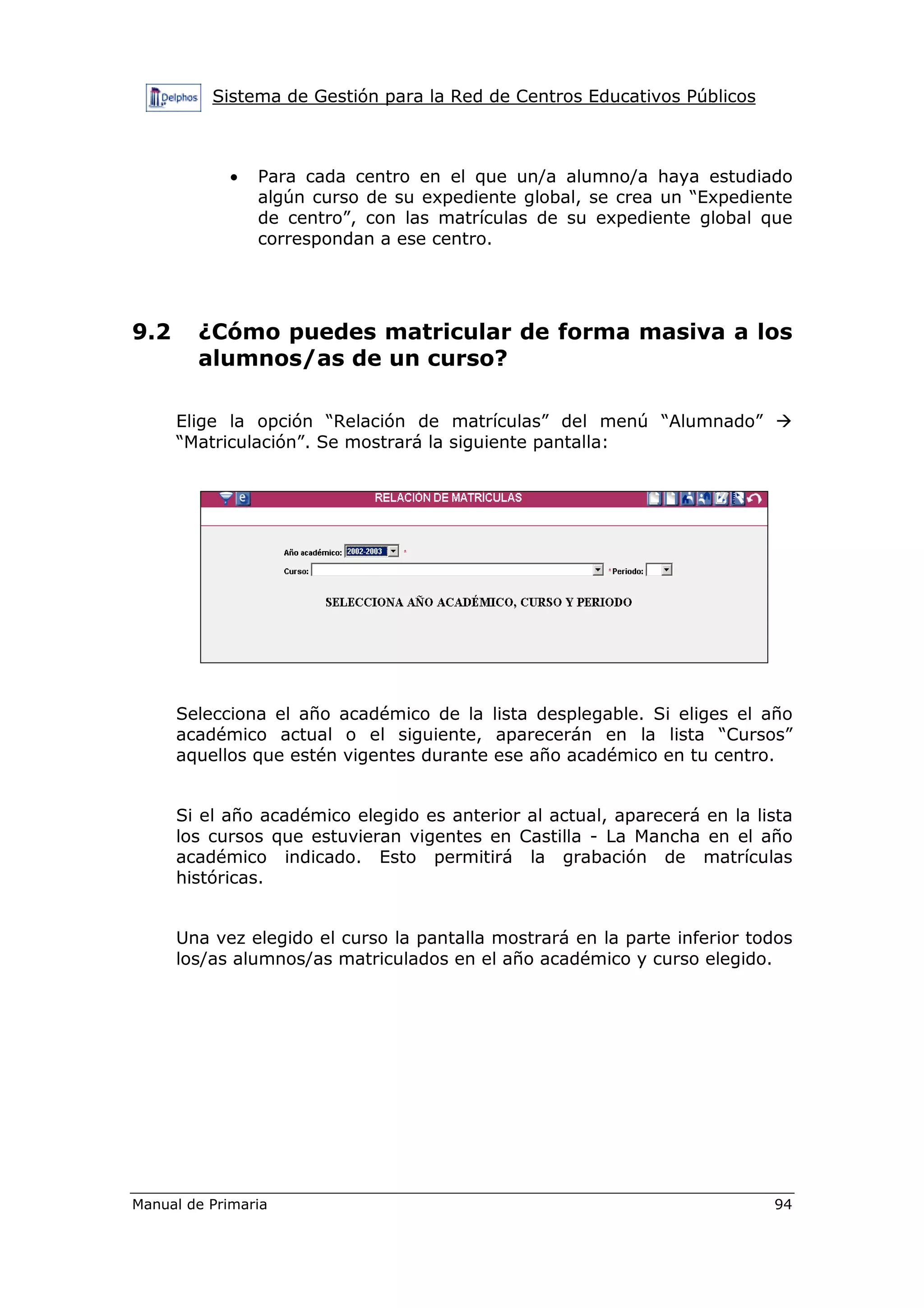 Sistema de Gestión para la Red de Centros Educativos Públicos
Manual de Primaria 94
• Para cada centro en el que un/a alumno/a haya estudiado
algún curso de su expediente global, se crea un “Expediente
de centro”, con las matrículas de su expediente global que
correspondan a ese centro.
9.2 ¿Cómo puedes matricular de forma masiva a los
alumnos/as de un curso?
Elige la opción “Relación de matrículas” del menú “Alumnado”
“Matriculación”. Se mostrará la siguiente pantalla:
Selecciona el año académico de la lista desplegable. Si eliges el año
académico actual o el siguiente, aparecerán en la lista “Cursos”
aquellos que estén vigentes durante ese año académico en tu centro.
Si el año académico elegido es anterior al actual, aparecerá en la lista
los cursos que estuvieran vigentes en Castilla - La Mancha en el año
académico indicado. Esto permitirá la grabación de matrículas
históricas.
Una vez elegido el curso la pantalla mostrará en la parte inferior todos
los/as alumnos/as matriculados en el año académico y curso elegido.
 