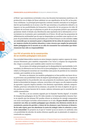 10
PRIMARIA DIGITAL AULAS DIGITALES MÓVILES ESCUELAS DE JORNADA EXTENDIDA
el Nivel,1
que consistieron en brindar a los y las docentes herramientas analíticas y de
producción con el objeto de llevar adelante un uso significativo de las TIC en las prác-
ticas cotidianas. La principal preocupación continúa estando centrada en la desigual-
dad de oportunidades en el acceso a las TIC que atraviesa a la población infantil y su
impacto en las posibilidades de formación y desarrollo de los proyectos de vida. El
conjunto de acciones que se plantean es parte de un programa político que pretende
garantizar desde el Estado una distribución más equitativa de la información y el co-
nocimiento en el presente, pero sustentable en el futuro. De allí que las propuestas de
alfabetización multimedial que de aquí se desprendan se conciben como aporte al con-
junto de prioridades educativas planteadas por el Nivel Primario en dos sentidos: como
un contenido que es necesario poner a disposición de los niños de manera de alcan-
zar mejores niveles de justicia educativa y como recurso que amplía las potenciali-
dades pedagógicas de la escuela en su afán de transmitir los contenidos que histó-
ricamente han sido su responsabilidad.
Las TIC al servicio de la construcción
de un modelo pedagógico más justo
Una sociedad democrática inserta en estos tiempos requiere sujetos capaces de comu-
nicarse libremente, pero también comprender a los “otros” y respetar las singularida-
des. Llegar a acuerdos, pero también saber convivir en el disenso.
En un marco de trabajo preocupado por la desigualdad de oportunidades, la di-
versidad y la diferencia son los focos de la tarea pedagógica. La desemejanza, la dispa-
ridad y la divergencia necesitan ser concebidas como punto de partida en los contextos
sociales, pero también en los escolares.
En estos, no obstante, los modelos pedagógicos no han podido aún hacer de es-
ta policromía una posibilidad cierta de mejores aprendizajes para todos. La ruptura de
la homogeneidad no ha producido aún una propuesta de enseñanza capaz de trabajar
desde la diversidad de tiempos, culturas, recorridos y de lograr con ello mejores modos
de aprender. Lograrlo implica atender a las distintas capacidades, saberes, tempora-
lidades, prácticas culturales de los alumnos, sin perder de vista el objetivo de que to-
dos puedan en común hacerse de lo común: saberes relevantes que la sociedad ha de-
cidido transmitirles.
Por ello, y en un contexto signado por la llamada “brecha digital”, el modelo
de integración pedagógica de las TIC debe atender a la heterogeneidad y hacerse fuer-
te en aquello que las mismas TIC pueden ofrecer en términos de ventaja comparativa
con otras tecnologías incluidas anteriormente en el aula. El gran desafío consiste en
construir con ellas un modelo pedagógico que atienda a los distintos niveles de co-
nocimiento, puntos de partida y ritmos de los alumnos y que favorezca el desarro-
llo de cada sujeto, pero sin abandonar la meta de trabajar sobre lo colectivo y cons-
truir comunidad. Un proyecto en el que lo “común” ya no se asocie a lo uniforme, sino
a la posibilidad de abordar de modos diversos aquello que es planteado al conjunto y
construido en conjunto.
1	 Nos referimos a la dotación de equipamiento realizada por el Programa Integral para la Igualdad Educativa (PIIE) y la
capacitación realizada en el marco del Proyecto de Fortalecimiento Pedagógico de las Escuelas del Programa Integral
para la Igualdad Educativa (FOPIIE).
 