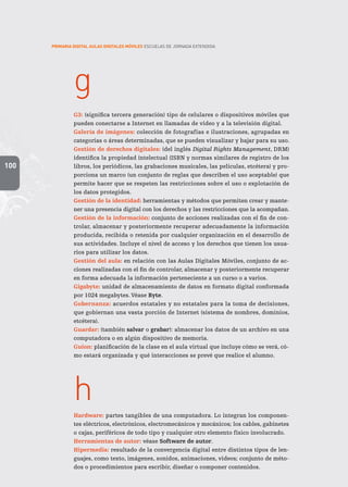 100
PRIMARIA DIGITAL AULAS DIGITALES MÓVILES ESCUELAS DE JORNADA EXTENDIDA
g
G3: (significa tercera generación) tipo de celulares o dispositivos móviles que
pueden conectarse a Internet en llamadas de video y a la televisión digital.
Galería de imágenes: colección de fotografías e ilustraciones, agrupadas en
categorías o áreas determinadas, que se pueden visualizar y bajar para su uso.
Gestión de derechos digitales: (del inglés Digital Rights Management, DRM)
identifica la propiedad intelectual (ISBN y normas similares de registro de los
libros, los periódicos, las grabaciones musicales, las películas, etcétera) y pro-
porciona un marco (un conjunto de reglas que describen el uso aceptable) que
permite hacer que se respeten las restricciones sobre el uso o explotación de
los datos protegidos.
Gestión de la identidad: herramientas y métodos que permiten crear y mante-
ner una presencia digital con los derechos y las restricciones que la acompañan.
Gestión de la información: conjunto de acciones realizadas con el fin de con-
trolar, almacenar y posteriormente recuperar adecuadamente la información
producida, recibida o retenida por cualquier organización en el desarrollo de
sus actividades. Incluye el nivel de acceso y los derechos que tienen los usua-
rios para utilizar los datos.
Gestión del aula: en relación con las Aulas Digitales Móviles, conjunto de ac-
ciones realizadas con el fin de controlar, almacenar y posteriormente recuperar
en forma adecuada la información perteneciente a un curso o a varios.
Gigabyte: unidad de almacenamiento de datos en formato digital conformada
por 1024 megabytes. Véase Byte.
Gobernanza: acuerdos estatales y no estatales para la toma de decisiones,
que gobiernan una vasta porción de Internet (sistema de nombres, dominios,
etcétera).
Guardar: (también salvar o grabar): almacenar los datos de un archivo en una
computadora o en algún dispositivo de memoria.
Guion: planificación de la clase en el aula virtual que incluye cómo se verá, có-
mo estará organizada y qué interacciones se prevé que realice el alumno.
h
Hardware: partes tangibles de una computadora. Lo integran los componen-
tes eléctricos, electrónicos, electromecánicos y mecánicos; los cables, gabinetes
o cajas, periféricos de todo tipo y cualquier otro elemento físico involucrado.
Herramientas de autor: véase Software de autor.
Hipermedia: resultado de la convergencia digital entre distintos tipos de len-
guajes, como texto, imágenes, sonidos, animaciones, videos; conjunto de méto-
dos o procedimientos para escribir, diseñar o componer contenidos.
 