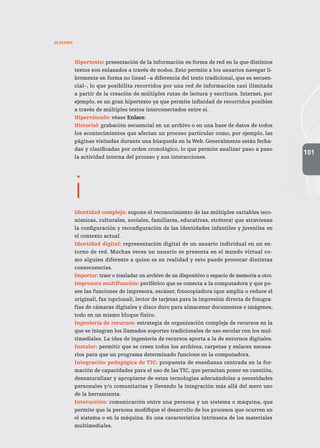 101
GLOSARIO
Hipertexto: presentación de la información en forma de red en la que distintos
textos son enlazados a través de nodos. Esto permite a los usuarios navegar li-
bremente en forma no lineal –a diferencia del texto tradicional, que es secuen-
cial–, lo que posibilita recorridos por una red de información casi ilimitada
a partir de la creación de múltiples rutas de lectura y escritura. Internet, por
ejemplo, es un gran hipertexto ya que permite infinidad de recorridos posibles
a través de múltiples textos interconectados entre sí.
Hipervínculo: véase Enlace.
Historial: grabación secuencial en un archivo o en una base de datos de todos
los acontecimientos que afectan un proceso particular como, por ejemplo, las
páginas visitadas durante una búsqueda en la Web. Generalmente están fecha-
das y clasificadas por orden cronológico, lo que permite analizar paso a paso
la actividad interna del proceso y sus interacciones.
i
Identidad compleja: supone el reconocimiento de las múltiples variables (eco-
nómicas, culturales, sociales, familiares, educativas, etcétera) que atraviesan
la configuración y reconfiguración de las identidades infantiles y juveniles en
el contexto actual.
Identidad digital: representación digital de un usuario individual en un en-
torno de red. Muchas veces un usuario se presenta en el mundo virtual co-
mo alguien diferente a quien es en realidad y esto puede provocar distintas
consecuencias.
Importar: traer o trasladar un archivo de un dispositivo o espacio de memoria a otro.
Impresora multifunción: periférico que se conecta a la computadora y que po-
see las funciones de impresora, escáner, fotocopiadora (que amplía o reduce el
original), fax (opcional), lector de tarjetas para la impresión directa de fotogra-
fías de cámaras digitales y disco duro para almacenar documentos e imágenes,
todo en un mismo bloque físico.
Ingeniería de recursos: estrategia de organización compleja de recursos en la
que se integran los llamados soportes tradicionales de uso escolar con los mul-
timediales. La idea de ingeniería de recursos aporta a la de entornos digitales.
Instalar: permitir que se creen todos los archivos, carpetas y enlaces necesa-
rios para que un programa determinado funcione en la computadora.
Integración pedagógica de TIC: propuesta de enseñanza centrada en la for-
mación de capacidades para el uso de las TIC, que permitan poner en cuestión,
desnaturalizar y apropiarse de estas tecnologías adecuándolas a necesidades
personales y/o comunitarias y llevando la integración más allá del mero uso
de la herramienta.
Interacción: comunicación entre una persona y un sistema o máquina, que
permite que la persona modifique el desarrollo de los procesos que ocurren en
el sistema o en la máquina. Es una característica intrínseca de los materiales
multimediales.
 