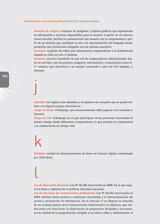 102
PRIMARIA DIGITAL AULAS DIGITALES MÓVILES ESCUELAS DE JORNADA EXTENDIDA
Interfaz de usuario: conjunto de imágenes y objetos gráficos que representan
la información y acciones disponibles para el usuario. A partir de un entorno
visual sencillo, facilita la comunicación del usuario con la computadora a par-
tir de un sistema que, mediante el uso y la representación del lenguaje visual,
posibilita una interacción amigable con un sistema operativo.
Internet: conjunto de redes que interconecta computadoras y la información
alojada en ellas en todo el planeta.
Intranet: servicio instalado en una red de computadoras administradas des-
de un servidor, que les permite compartir información y comunicarse entre sí.
IP: número que identifica a un equipo conectado a una red. Por ejemplo, a
Internet.
j
Joystick: voz inglesa que identifica a la palanca de comando que se puede uti-
lizar con algunos juegos electrónicos.
Juego en línea: videojuego que necesariamente debe jugarse con conexión a
Internet.
Juego en red: videojuego en el que participan varias personas conectadas al
mismo tiempo desde diferentes computadoras, lo que permite la competencia
o la colaboración en tiempo real.
k
Kilobyte: unidad de almacenamiento de datos en formato digital conformado
por 1024 bytes.
 
l
Ley de Educación Nacional: Ley Nº 26.206 sancionada en 2006. Es la que regu-
la los fines y objetivos de la política educativa nacional.
Ley de Servicios de Comunicación Audiovisual: Ley Nº 26.522 sancionada en
2009. Destina varios puntos a cuestiones vinculadas a la democratización del
acceso y producción de información. En el artículo 17 se dispone la creación
de un Consejo Asesor de la Comunicación Audiovisual y la Infancia, que ten-
drá entre sus funciones: la elaboración de propuestas dirigidas a incremen-
tar la calidad de la programación dirigida a los niños, niñas y adolescentes; el
 