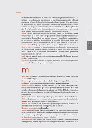 103
GLOSARIO
establecimiento de criterios de evaluación sobre la programación destinada a la
infancia y la adolescencia; la realización de investigaciones y estudios sobre au-
diovisual e infancia; la formulación de un plan de acción para el fortalecimiento
de las relaciones del campo audiovisual con la cultura y la educación; la elabo-
ración de un Programa de Formación en Recepción Crítica de Medios y Tecnolo-
gías de la Información y las Comunicaciones; el establecimiento de criterios bá-
sicos para los contenidos de los mensajes publicitarios, etcétera.
Linux: sistema operativo al igual que Windows o Mac OS; a diferencia de es-
tos, su código es de libre acceso, lo que permite una mayor libertad en su uso y
que pueda ser desarrollado por muchas personas y no se limite a una empresa
en particular. En términos técnicos, Linux es el núcleo del sistema, el cual sería
poco funcional si no se complementara con una gran cantidad de software, la
mayoría liberado bajo alguna licencia del proyecto GNU (software libre).
Lista de interés: conjunto de direcciones de correo electrónico usada para reci-
bir e intercambiar mensajes o anuncios de interés común para todos sus miem-
bros. A través de ella se comparten conocimientos y debaten temas, y se confor-
ma una comunidad virtual.
Load: (cargar) transferir un programa o una gran cantidad de datos a la memo-
ria de la computadora.
Loguearse: ingresar o acceder a un espacio virtual con acceso restringido usan-
do un nombre de usuario y una contraseña.
m
Megabyte: unidad de almacenamiento de datos en formato digital conforma-
da por 1024 Kilobytes.
Memoria: parte de la computadora o de los dispositivos periféricos en la que
los datos y programas son almacenados. Véase Almacenamiento.
Memoria externa: también llamada memoria auxiliar.Todos los dispositivos y
medios de almacenamiento que no son parte de la memoria interna de la com-
putadora. Son parte de la memoria externa los CD, los DVD, los pen drives,
etcétera. Esta memoria no es imprescindible para el funcionamiento de una
computadora.
Menú: opciones que el usuario puede elegir para realizar determinada tarea.
Módem: dispositivo que se conecta a la computadora y a una línea telefónica
para permitir la conexión con otras computadoras.
Moodle: plataforma virtual de aprendizaje de código abierto; en particular, es
el nombre de la herramienta usada para “Aulas Virtuales”.
Motor de búsqueda: véase Buscador.
Mouse: (ratón, en inglés) dispositivo que facilita el manejo de la computadora.
Se utiliza con una de las manos y detecta su movimiento relativo en dos dimen-
siones sobre la superficie plana en la que se apoya; habitualmente se visualiza
en el monitor con forma de un puntero o flecha.
Mozilla Firefox: herramienta que permite explorar la Web y que en muchos ca-
sos se presenta junto a algún buscador que permite rastrear información en la
 