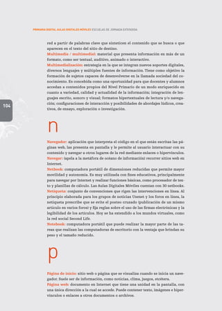 104
PRIMARIA DIGITAL AULAS DIGITALES MÓVILES ESCUELAS DE JORNADA EXTENDIDA
red a partir de palabras clave que sinteticen el contenido que se busca o que
aparecen en el texto del sitio de destino.
Multimedia / multimedial: material que presenta información en más de un
formato, como ser textual, auditivo, animado o interactivo.
Multimedialización: estrategia en la que se integran nuevos soportes digitales,
diversos lenguajes y múltiples fuentes de información. Tiene como objetivo la
formación de sujetos capaces de desenvolverse en la llamada sociedad del co-
nocimiento. Es concebida como una oportunidad para que docentes y alumnos
accedan a contenidos propios del Nivel Primario de un modo enriquecido en
cuanto a variedad, calidad y actualidad de la información; integración de len-
guajes escrito, sonoro y visual; formatos hipertextuales de lectura y/o navega-
ción; configuraciones de interacción y posibilidades de abordajes lúdicos, crea-
tivos, de ensayo, exploración o investigación.
n
Navegador: aplicación que interpreta el código en el que están escritas las pá-
ginas web, las presenta en pantalla y le permite al usuario interactuar con su
contenido y navegar a otros lugares de la red mediante enlaces o hipervínculos.
Navegar: (apela a la metáfora de océano de información) recorrer sitios web en
Internet.
Netbook: computadora portátil de dimensiones reducidas que permite mayor
movilidad y autonomía. Es muy utilizada con fines educativos, principalmente
para navegar por Internet y realizar funciones básicas, como procesador de tex-
to y planillas de cálculo. Las Aulas Digitales Móviles cuentan con 30 netbooks.
Netiqueta: conjunto de convenciones que rigen las intervenciones en línea. Al
principio elaborada para los grupos de noticias Usenet y los foros en línea, la
netiqueta prescribe que se evite el posteo cruzado (publicación de un mismo
artículo en varios foros) y fija reglas sobre el uso de las firmas electrónicas y la
legibilidad de los artículos. Hoy se ha extendido a los mundos virtuales, como
la red social Second Life.
Notebook: computadora portátil que puede realizar la mayor parte de las ta-
reas que realizan las computadoras de escritorio con la ventaja que brindan su
peso y el tamaño reducido.
p
Página de inicio: sitio web o página que se visualiza cuando se inicia un nave-
gador. Suele ser de información, como noticias, clima, juegos, etcétera.
Página web: documento en Internet que tiene una unidad en la pantalla, con
una única dirección a la cual se accede. Puede contener texto, imágenes e hiper-
vínculos o enlaces a otros documentos o archivos.
 
