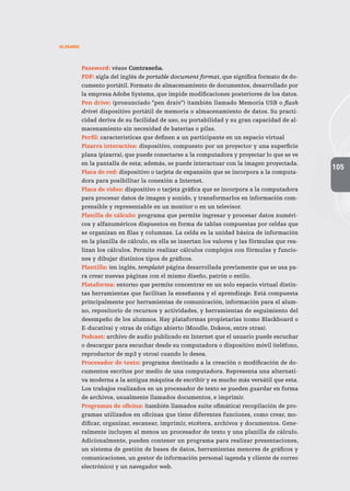 105
GLOSARIO
Password: véase Contraseña.
PDF: sigla del inglés de portable document format, que significa formato de do-
cumento portátil. Formato de almacenamiento de documentos, desarrollado por
la empresa Adobe Systems, que impide modificaciones posteriores de los datos.
Pen drive: (pronunciado “pen draiv”) (también llamado Memoria USB o flash
drive) dispositivo portátil de memoria o almacenamiento de datos. Su practi-
cidad deriva de su facilidad de uso, su portabilidad y su gran capacidad de al-
macenamiento sin necesidad de baterías o pilas.
Perfil: características que definen a un participante en un espacio virtual
Pizarra interactiva: dispositivo, compuesto por un proyector y una superficie
plana (pizarra), que puede conectarse a la computadora y proyectar lo que se ve
en la pantalla de esta; además, se puede interactuar con la imagen proyectada.
Placa de red: dispositivo o tarjeta de expansión que se incorpora a la computa-
dora para posibilitar la conexión a Internet.
Placa de video: dispositivo o tarjeta gráfica que se incorpora a la computadora
para procesar datos de imagen y sonido, y transformarlos en información com-
prensible y representable en un monitor o en un televisor.
Planilla de cálculo: programa que permite ingresar y procesar datos numéri-
cos y alfanuméricos dispuestos en forma de tablas compuestas por celdas que
se organizan en filas y columnas. La celda es la unidad básica de información
en la planilla de cálculo, en ella se insertan los valores y las fórmulas que rea-
lizan los cálculos. Permite realizar cálculos complejos con fórmulas y funcio-
nes y dibujar distintos tipos de gráficos.
Plantilla: (en inglés, template) página desarrollada previamente que se usa pa-
ra crear nuevas páginas con el mismo diseño, patrón o estilo.
Plataforma: entorno que permite concentrar en un solo espacio virtual distin-
tas herramientas que facilitan la enseñanza y el aprendizaje. Está compuesta
principalmente por herramientas de comunicación, información para el alum-
no, repositorio de recursos y actividades, y herramientas de seguimiento del
desempeño de los alumnos. Hay plataformas propietarias (como Blackboard o
E-ducativa) y otras de código abierto (Moodle, Dokeos, entre otras).
Podcast: archivo de audio publicado en Internet que el usuario puede escuchar
o descargar para escuchar desde su computadora o dispositivo móvil (teléfono,
reproductor de mp3 y otros) cuando lo desea.
Procesador de texto: programa destinado a la creación o modificación de do-
cumentos escritos por medio de una computadora. Representa una alternati-
va moderna a la antigua máquina de escribir y es mucho más versátil que esta.
Los trabajos realizados en un procesador de texto se pueden guardar en forma
de archivos, usualmente llamados documentos, e imprimir.
Programas de oficina: (también llamados suite ofimática) recopilación de pro-
gramas utilizados en oficinas que tiene diferentes funciones, como crear, mo-
dificar, organizar, escanear, imprimir, etcétera, archivos y documentos. Gene-
ralmente incluyen al menos un procesador de texto y una planilla de cálculo.
Adicionalmente, pueden contener un programa para realizar presentaciones,
un sistema de gestión de bases de datos, herramientas menores de gráficos y
comunicaciones, un gestor de información personal (agenda y cliente de correo
electrónico) y un navegador web.
 