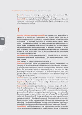 106
PRIMARIA DIGITAL AULAS DIGITALES MÓVILES ESCUELAS DE JORNADA EXTENDIDA
Protocolo: conjunto de normas que permiten gestionar las conexiones y el in-
tercambio de datos entre las máquinas y los nodos de la red.
Puerto USB: (del inglés, Universal Serial Bus, bus universal en serie) dispositi-
vo que sirve para conectar periféricos (máquina digital de fotos, pen drive, et-
cétera) a una computadora.
r
Receptor crítico, creativo y responsable: persona que tiene la capacidad de
asumir un rol activo frente a los mensajes que circulan gracias a las TIC. La
formación de este tipo de receptores es uno de los objetivos de la alfabetización
multimedial y se refiere a la adquisición de competencias vinculadas a la bús-
queda y análisis de información, a la posibilidad de producir y poner en circu-
lación nuevos mensajes y al desarrollo de capacidades para la comprensión y
participación en esta realidad mediatizada en la que nos toca vivir. La forma-
ción sistemática que brinda la escuela resulta una oportunidad para que los
niños y las niñas se conviertan tanto en consumidores reflexivos como en pro-
ductores culturales creativos.
Recuperabilidad: posibilidad de recuperar la información que se encontraba
en una base de datos en el momento previo a que se produjera un daño o error
en el sistema.
Red: conjunto de computadoras conectadas entre sí.
Red social: comunidad virtual que permite a los usuarios conectarse con sus
amigos y entablar nuevas amistades a fin de compartir contenidos, interactuar
y crear grupos sobre intereses similares, como pueden ser la música o el cine.
El uso más frecuente de las redes es entre amigos, pero no es el único. Las redes
también pueden ser de uso profesional o de intercambio político, entre otras
posibilidades; en ellas quienes socializan no son necesariamente amigos. Por
ejemplo, Facebook y Twitter.
Reiniciar: volver a poner en funcionamiento (voluntaria o involuntariamente)
el sistema operativo de una computadora cuando ya está encendida e iniciada.
Repositorio: depósito virtual en el cual se alojan distintos materiales (textos,
videos, audios, multimedias).
Representación: mecanismo por el cual se crea o recrea una imagen de lo “real”. Se
trata de una herramienta del discurso en tanto selecciona, jerarquiza, reorganiza,
matiza, focaliza, subraya y fragmenta. Las TIC ponen en circulación distintas re-
presentaciones de quiénes somos y a qué grupos pertenecemos, y proporcionan las
bases sobre las que los grupos y clases construyen la “imagen” de las vidas, signifi-
cados, actividades o valores de otros grupos. Esta es una de sus grandes funciones
culturales: construir y distribuir selectivamente el conocimiento de la sociedad y
lograr que esta se perciba como un conjunto coherente. Este concepto permite des-
naturalizar y problematizar ideas que nos atraviesan socialmente, como la obje-
tividad o los medios de comunicación entendidos como “una ventana al mundo”.
Reusabilidad: posibilidad de volver a usar parte de una producción en otro pro-
yecto. Se sustenta en la idea de que el usuario puede trasladar un documento
 
