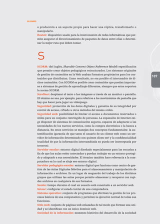 107
GLOSARIO
o producción a un soporte propio para hacer una réplica, transformarlo o
manipularlo.
Router: dispositivo usado para la interconexión de redes informáticas que per-
mite asegurar el direccionamiento de paquetes de datos entre ellas o determi-
nar la mejor ruta que deben tomar.
s
SCORM: (del inglés, Sharable Content Object Reference Model) especificación
que permite crear objetos pedagógicos estructurados. Los sistemas originales
de gestión de contenidos en la Web usaban formatos propietarios para los con-
tenidos que distribuían. Como resultado, no era posible el intercambio de di-
chos contenidos. Con SCORM es posible crear contenidos que puedan importar-
se a sistemas de gestión de aprendizaje diferentes, siempre que estos soporten
la norma SCORM.
Scrollear: desplazar el texto o las imágenes a través de un monitor o pantalla.
El término se usa, por ejemplo, para referirse a los movimientos de pantalla que
hay que hacer para jugar un videojuego.
Seguridad: protección de los datos digitales y garantía de su integridad por
control de acceso, cifrado u otros métodos del mismo orden.
Seguridad web: posibilidad de limitar el acceso a documentos reservados o
útiles para un conjunto restringido de personas. La expansión de Internet exi-
ge disponer de sistemas de comunicación seguros, capaces de adaptarse a las
necesidades de los nuevos servicios, como la compra electrónica o la banca a
distancia. En estos servicios se manejan dos conceptos fundamentales: la au-
tentificación (garantía de que tanto el usuario de un cliente web como un ser-
vidor de información determinado son quienes dicen ser) y la confidencialidad
(cualidad de que la información intercambiada no pueda ser interceptada por
terceros).
Servidor escolar: entorno digital diseñado especialmente para las escuelas a
fin de que las aulas estén conectadas y puedan trabajar en un entorno protegi-
do y adaptado a sus necesidades. El término también hace referencia a la com-
putadora en la cual se aloja ese entorno digital.
Servidor pedagógico escolar: entorno digital que funciona como centro de ges-
tión de las Aulas Digitales Móviles para el almacenamiento y manipulación de
información o archivos. Es un lugar de resguardo del trabajo de los distintos
grupos que utilizan las aulas porque permite almacenar y recuperar con rapi-
dez archivos en cualquiera de sus formatos.
Sesión: tiempo durante el cual un usuario está conectado a un servidor web.
Setear: configurar el estado inicial de una computadora.
Sistema operativo: conjunto de programas que efectúan la gestión de los pro-
cesos básicos de una computadora y permiten la ejecución normal de todas sus
funciones.
Sitio web: conjunto de páginas web enlazadas de tal modo que forman una uni-
dad y se identifican con un único dominio web.
Sociedad de la información: momento histórico del desarrollo de la sociedad
 