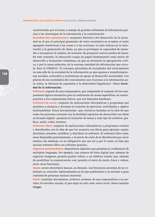 108
PRIMARIA DIGITAL AULAS DIGITALES MÓVILES ESCUELAS DE JORNADA EXTENDIDA
caracterizado por el acceso y manejo de grandes volúmenes de información gra-
cias a las tecnologías de la información y la comunicación.
Sociedad del conocimiento: momento histórico del desarrollo de la socie-
dad en el que el principal generador de valor económico es el saber, el valor
agregado intelectual a las cosas y a las acciones. Lo más valioso es la inno-
vación y la generación de ideas, ya que se privilegia la capacidad de enten-
der e incorporar el cambio, de inventar, de proponer nuevos modos de hacer.
En este contexto, la educación ocupa un papel fundamental como motor de
desarrollo y formación ciudadana, ya que es necesaria la apropiación críti-
ca, y por lo tanto selectiva, de la enorme cantidad de información que circu-
la. Para la UNESCO, “el concepto pluralista de sociedades del conocimiento
va más allá de la sociedad de la información ya que apunta a transformacio-
nes sociales, culturales y económicas en apoyo al desarrollo sustentable. Los
pilares de las sociedades del conocimiento son el acceso a la información pa-
ra todos, la libertad de expresión y la diversidad lingüística”. Véase Socie-
dad de la información.
Software: soporte de una computadora, que comprende el conjunto de los com-
ponentes lógicos necesarios para la realización de tareas específicas, en contra-
posición a los componentes físicos, que son llamados hardware.
Software de autor: conjunto de aplicaciones informáticas y programas que
permiten a alumnos y docentes la creación de ejercicios, actividades y objetos
multimediales. Estas herramientas –que crecieron basadas en la idea de que
todas las personas contaran con la facilidad expresiva de desarrollar sus ideas
en formato digital– permiten la inclusión de textos y todo tipo de archivos: grá-
ficos, audio, video, etcétera.
Software libre: conjunto de aplicaciones informáticas y programas creados
y distribuidos con la idea de que los usuarios son libres para ejecutar, copiar,
distribuir, estudiar, modificar y distribuir el software. El software libre suele
estar disponible gratuitamente, o al precio de costo de la distribución por otros
medios; sin embargo, no es obligatorio que sea así y, por lo tanto, no hay que
asociar software libre con software gratuito.
Soportes multimediales: dispositivos digitales que permiten la confluencia de
múltiples lenguajes. Por ejemplo, una cámara de fotos digital que, además de
registrar imágenes, permite grabar videos, o un teléfono celular que, además
de posibilitar la comunicación oral, permite el envío de mails, fotos y videos,
entre otras funciones.
Spam: correo electrónico basura, no deseado, con frecuencia proviene de un re-
mitente no conocido; habitualmente es de tipo publicitario y es enviado a gran
cantidad de personas (incluso masivas).
Subir: trasladar documentos, archivos, etcétera, de una computadora a un ser-
vidor (el servidor escolar, el que aloja un sitio web, entre otros). Véase también
Cargar.
 