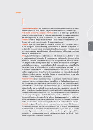 109
GLOSARIO
t
Tecnología educativa: uso pedagógico del conjunto de herramientas, procedi-
mientos y técnicas para mejorar los procesos de enseñanza y aprendizaje.
Tecnología educativa apropiada y crítica: uso de la tecnología que tiene en
cuenta el contexto en el cual se produce, la integra a los otros saberes cultura-
les, la hace propia y la aplica reconociendo sus características y efectos.
Terminal: consola, dispositivo electrónico o electromecánico de hardware, usa-
do para introducir o mostrar datos de una computadora.
Tesauro: lista controlada y estructurada de términos para el análisis temáti-
co y la búsqueda de documentos y publicaciones en distintos campos del co-
nocimiento. Su objetivo es el mejoramiento del canal de acceso y comunicación
entre los usuarios y las unidades de información, como bibliotecas, archivos o
centros de documentación.
TIC: sigla de Tecnologías de la Información y la Comunicación. Dentro de ellas
se consideran tanto los medios de comunicación tradicionales (diarios, radio y
televisión) como los nuevos medios digitales (computadoras, celulares e Inter-
net). La posibilidad de englobarlos bajo una misma denominación resulta perti-
nente dados los avances y potencialidades de la tecnología en la actualidad. La
digitalización de la información permite la convergencia de soportes y la cir-
culación de distintos tipos de contenido (archivos de texto, video, foto, música,
gráficos o aplicaciones de software). Se caracterizan por el manejo de grandes
volúmenes de información y variadas formas de comunicación en forma veloz
y masiva a través de medios electrónicos.
Transnarrativa: relato que se despliega en múltiples plataformas mediáticas
generando nuevos puntos de entrada a una historia. Cada elemento composi-
tivo de una narrativa transmediática construye valor al ser consumido de ma-
nera individual; sin embargo, son las conexiones que se establecen entre todos
los medios las que permiten la construcción de una experiencia completa del
relato. En su forma ideal, cada medio cumple su función de la mejor manera de
acuerdo con sus capacidades; así, una historia puede ser introducida en una
película, expandida por medio de la televisión, novelas o historietas, o explora-
da en un videojuego. Por ejemplo, la película Matrix se despliega en varios so-
portes: hay tres películas, varios videojuegos, una serie de cómics y dibujos ani-
mados, sin contar las innumerables producciones de los fans de esta historia.
Tutorial: conjunto de instrucciones para completar una tarea. Más interacti-
vo y específico que un libro, pretende enseñar con el ejemplo y el suministro
de información. Es necesario respetar su secuencia lógica para que el usuario
entienda el proceso que lo llevará a concluir aquello que quiere lograr. El Aula
Digital Móvil cuenta con una serie de tutoriales que tienen por objetivo facili-
tar la comprensión de su funcionamiento.
 