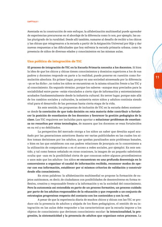 11
Capítulo 1
Asentada en la construcción de este enfoque, la alfabetización multimedial puede aprender
de experiencias precursoras en el abordaje de la diferencia como lo son, por ejemplo, las au-
las plurigrado de la ruralidad. Desde allí también, sumarse al desafío de recibir a los chicos
y las chicas que reingresaron a la escuela a partir de la Asignación Universal por Hijo y dar
nuevas respuestas a las dificultades que hoy enfrenta la escuela primaria urbana, como la
presencia de niños de diversas edades y conocimientos en las mismas aulas.
Una política de integración de TIC
El proceso de integración de TIC en la Escuela Primaria necesita a los docentes. Si bien
la idea de que los chicos y chicas tienen conocimientos y dominios superiores a los de sus
padres y docentes responde en parte a la realidad, puede ponerse en cuestión como for-
mulación absoluta. En primer lugar, porque en una sociedad atravesada por la diferencia
–ya se ha dicho–, no todos los niños se encuentran en la misma situación frente a las TIC y
al conocimiento. En segundo término, porque los saberes –aunque muy preciados para la
sociabilidad entre pares– están vinculados a cierto tipo de información y entretenimiento
acuñados fundamentalmente desde la industria cultural. En tercer lugar, porque más allá
de los cambios sociales y culturales, la asimetría entre niños y adultos continúa siendo
vital para el desarrollo de las personas hasta cierta etapa de la vida.
En este sentido, las propuestas de inclusión de TIC en la escuela deben sostener-
se desde la convicción de que toda decisión en esta materia debe contribuir a fortale-
cer la posición de enseñantes de los docentes y favorecer la gestión pedagógica de la
clase. Las TIC requieren ser incluidas para aportar a solucionar problemas de enseñan-
za no resueltos por otras tecnologías, de manera que los docentes se vean fortalecidos
en su rol y no debilitados.
La perspectiva del mercado otorga a los niños un saber que devalúa aquel acu-
ñado por las generaciones anteriores (basta ver varias publicidades en las cuales los ni-
ños toman decisiones por los adultos, que quedan paralizados ante problemas banales,
o bien en las que establecen con sus padres relaciones de jerarquía en lo concerniente a
la utilización de computadoras o en el acceso a redes sociales, por ejemplo). En este sen-
tido, y tal como hemos señalado en otras ocasiones, la imagen de un pequeño sabelotodo
oculta que –aun en la posibilidad cierta de que conozcan sobre algunos procedimientos
o usos más que los adultos– los niños se encuentran en una profunda desventaja en lo
concerniente a organizar el caudal de información recibida, reconocer modos de ope-
rar con esa información, establecer por sí mismos criterios de validación y construir
desde ella conocimiento.
En otras palabras: la alfabetización multimedial se propone la formación de su-
jetos autónomos, es decir, de ciudadanos con posibilidades de desenvolverse en forma re-
flexiva, creativa y responsable frente a la información y en la sociedad del conocimiento.
Pero la autonomía así entendida es parte de un proceso formativo, un proceso cuidado
por parte de los adultos responsables de la educación y que responde a un conjunto de
estrategias progresivas respecto del contacto con los contenidos y con la red.
A pesar de que la experiencia diaria de muchos chicos y chicas con las TIC se pro-
duce sin la presencia de adultos y alejada de los fines pedagógicos, el sentido de su in-
tegración en las aulas debe responder a las características que la escuela impone a los
objetos de conocimiento que devienen conocimiento escolar: la intencionalidad, la pro-
gresión, la sistematicidad y la presencia de adultos que organizan estos procesos. La
 
