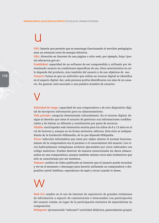110
PRIMARIA DIGITAL AULAS DIGITALES MÓVILES ESCUELAS DE JORNADA EXTENDIDA
u
UPC: batería que permite que se mantenga funcionando el servidor pedagógico
ante un eventual corte de energía eléctrica.
URL: dirección en Internet de una página o sitio web; por ejemplo, http://por-
tal.educacion.gov.ar/.
Usabilidad: capacidad de un software de ser comprendido y utilizado por de-
terminado usuario en condiciones específicas de uso. Esta característica no só-
lo depende del producto, sino también del usuario y de sus objetivos de uso.
Usuario: forma en que un individuo que utiliza un recurso digital se identifica
en el espacio digital. Así, cada persona podría identificarse con más de un usua-
rio. En general, está asociado a una palabra (nombre de usuario).
v
Velocidad de carga: capacidad de una computadora o de otro dispositivo digi-
tal de incorporar información para su almacenamiento.
Vida privada: categoría determinada culturalmente. En el entorno digital, de-
signa el derecho que tiene el usuario de gestionar sus informaciones confiden-
ciales y de limitar su difusión y reutilización por parte de terceros.
Vikidia: enciclopedia web interactiva escrita para los niños de 8 a 13 años en el
rol de lectores y, aunque no en forma exclusiva, editores. Este sitio es indepen-
diente de la fundación Wikimedia, de la que depende Wikipedia.
Virus: infección informática que tiene por objeto alterar el normal funciona-
miento de la computadora sin el permiso o el conocimiento del usuario. Los vi-
rus habitualmente reemplazan archivos ejecutables por otros infectados con
código malicioso. Pueden destruir de manera intencionada los datos almace-
nados en una computadora, aunque también existen otros más inofensivos que
sólo se caracterizan por ser molestos.
Vodcast: archivo de video publicado en Internet que el usuario puede escuchar
y ver en el momento o descargar para hacerlo utilizando su computadora o dis-
positivo móvil (teléfono, reproductor de mp4 y otros) cuando lo desee.
w
Web 2.0: cambio en el uso de Internet de repositorio de grandes volúmenes
de información a espacio de comunicación e intercambio con participación
del usuario común, en lugar de la participación exclusiva de especialistas en
computación.
Webquest: (pronunciado “uebcuest”) actividad didáctica, generalmente grupal,
 