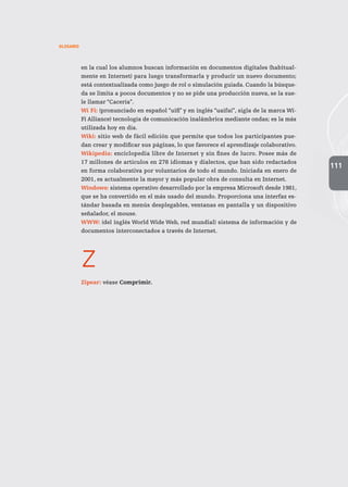 111
GLOSARIO
en la cual los alumnos buscan información en documentos digitales (habitual-
mente en Internet) para luego transformarla y producir un nuevo documento;
está contextualizada como juego de rol o simulación guiada. Cuando la búsque-
da se limita a pocos documentos y no se pide una producción nueva, se la sue-
le llamar “Cacería”.
Wi Fi: (pronunciado en español “uifi” y en inglés “uaifai”, sigla de la marca Wi-
Fi Alliance) tecnología de comunicación inalámbrica mediante ondas; es la más
utilizada hoy en día.
Wiki: sitio web de fácil edición que permite que todos los participantes pue-
dan crear y modificar sus páginas, lo que favorece el aprendizaje colaborativo.
Wikipedia: enciclopedia libre de Internet y sin fines de lucro. Posee más de
17 millones de artículos en 278 idiomas y dialectos, que han sido redactados
en forma colaborativa por voluntarios de todo el mundo. Iniciada en enero de
2001, es actualmente la mayor y más popular obra de consulta en Internet.
Windows: sistema operativo desarrollado por la empresa Microsoft desde 1981,
que se ha convertido en el más usado del mundo. Proporciona una interfaz es-
tándar basada en menús desplegables, ventanas en pantalla y un dispositivo
señalador, el mouse.
WWW: (del inglés World Wide Web, red mundial) sistema de información y de
documentos interconectados a través de Internet.
z
Zipear: véase Comprimir.
 
 
 