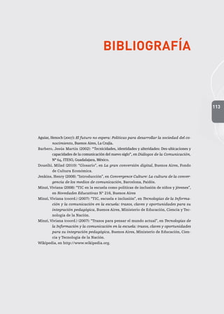 113
Bibliografía
Aguiar, Henoch (2007): El futuro no espera: Políticas para desarrollar la sociedad del co-
nocimiento, Buenos Aires, La Crujía.
Barbero, Jesús Martín (2002): “Tecnicidades, identidades y alteridades: Des-ubicaciones y
capacidades de la comunicación del nuevo siglo”, en Diálogos de la Comunicación,
N° 64, ITESO, Guadalajara, México.
Doueihi, Milad (2010): “Glosario”, en La gran conversión digital, Buenos Aires, Fondo
de Cultura Económica.
Jenkins, Henry (2008): “Introducción”, en Convergence Culture: La cultura de la conver-
gencia de los medios de comunicación, Barcelona, Paidós.
Minzi,Viviana (2008): “TIC en la escuela como políticas de inclusión de niños y jóvenes”,
en Novedades Educativas N° 216, Buenos Aires
Minzi, Viviana (coord.) (2007): “TIC, escuela e inclusión”, en Tecnologías de la Informa-
ción y la comunicación en la escuela: trazos, claves y oportunidades para su
integración pedagógica, Buenos Aires, Ministerio de Educación, Ciencia y Tec-
nología de la Nación.
Minzi, Viviana (coord.) (2007): “Trazos para pensar el mundo actual”, en Tecnologías de
la Información y la comunicación en la escuela: trazos, claves y oportunidades
para su integración pedagógica, Buenos Aires, Ministerio de Educación, Cien-
cia y Tecnología de la Nación.
Wikipedia, en http://www.wikipedia.org.
 