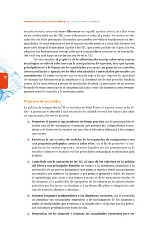 12
PRIMARIA DIGITAL AULAS DIGITALES MÓVILES ESCUELAS DE JORNADA EXTENDIDA
escuela necesita, entonces, hacer diferencia con aquello que los niños y las niñas viven
en su cotidianidad con las TIC; como toda práctica cultural y social, los modos de vin-
culación con ellas presentan diferencias que pueden convertirse rápidamente en des-
igualdades. Se trata entonces de que el espacio escolar permita a cada niño hacerse del
repertorio integral de prácticas ligadas a las TIC, que pueda analizarlas y que, a la vez,
adquiera las herramientas conceptuales para comprenderse como parte de comunida-
des cada vez más amplias que hacen uso de estas TIC.
En este sentido, el propósito de la alfabetización escolar sobre estas nuevas
tecnologías no sólo se relaciona con la manipulación de soportes, sino que apunta
principalmente a la formación de capacidades que permitan ponerlas en cuestión,
desnaturalizarlas y apropiarse de ellas adecuándolas a necesidades personales y/o
comunitarias. El sujeto autónomo que la escuela aspira formar requiere la capacidad
de manejar las herramientas informáticas y la construcción de una posición fundada
acerca de los usos, efectos y modos de producción de estas. La mediación de un docente
formado en estas temáticas es la que permitirá tanto construir distancia como levantar
puentes entre lo conocido y lo nuevo por saber.
Objetivos de la política
La política de integración de TIC en escuelas de Nivel Primario apunta –como se ha di-
cho– a garantizar el derecho a una educación de calidad de todos los niños y las niñas
de nuestro país. Por eso se plantea:
a.	 Promover el acceso a equipamiento en forma gratuita con la preocupación de
saldar una de las principales distancias que generan las desigualdades econó-
micas y de fortalecer la escuela con una oferta educativa adecuada a los tiempos
que corren.
b.	 Favorecer la articulación de modelos de incorporación de equipamiento con
una propuesta pedagógica común a todos ellos, con el fin de promover la inte-
gración de los nuevos soportes y recursos digitales con los preexistentes en la
escuela y siempre en relación con las prioridades pedagógicas establecidas para
el Nivel.
c.	 Contribuir con la inclusión de las TIC al logro de los objetivos de la política
del Nivel y sus principales desafíos: en cuanto a la enseñanza, contribuir a la
generación de un modelo pedagógico que permita enseñar desde una propuesta
sistemática que optimice los tiempos y que permita aprender a todos. En cuanto
al aprendizaje, contribuir a una mejora sustantiva de la experiencia escolar de
los alumnos, a la posibilidad de apropiarse de los saberes en los plazos etarios
previstos por los textos curriculares y a un desarrollo pleno e integral de cada
uno de nuestros alumnos y alumnas.
d.	 Integrar lenguajes multimediales a las dinámicas escolares, con el propósito
de aumentar las capacidades expresivas y de participación de los alumnos a
partir de modalidades que permitan a la escuela abrir el diálogo con las prácti-
cas culturales predominantes fuera de ella.
e.	 Desarrollar en los alumnos y alumnas las capacidades necesarias para ser
 