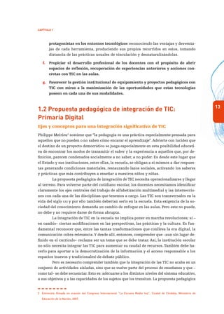 13
Capítulo 1
protagonistas en los entornos tecnológicos reconociendo las ventajas y desventa-
jas de cada herramienta, produciendo sus propios recorridos en estos, tomando
distancia de las prácticas usuales de vinculación y desnaturalizándolas.
f.	 Propiciar el desarrollo profesional de los docentes con el propósito de abrir
espacios de reflexión, recuperación de experiencias anteriores y acciones con-
cretas con TIC en las aulas.
g.	 Favorecer la gestión institucional de equipamiento y proyectos pedagógicos con
TIC con miras a la maximización de las oportunidades que estas tecnologías
poseen en cada una de sus modalidades.
1.2 Propuesta pedagógica de integración de TIC:
Primaria Digital
Ejes y conceptos para una integración significativa de TIC
Philippe Meirieu2
sostiene que “la pedagogía es una práctica especialmente pensada para
aquellos que no pueden o no saben cómo encarar el aprendizaje”. Advierte con lucidez que
el destino de un proyecto democrático se juega especialmente en esta posibilidad educati-
va de encontrar los modos de transmitir el saber y la experiencia a aquellos que, por de-
finición, parecen condenados socialmente a no saber, a no poder. Es desde este lugar que
el Estado y sus instituciones, entre ellas, la escuela, se obligan a sí mismos a dar respues-
tas generando condiciones materiales, restaurando lazos sociales, activando los saberes
y prácticas que más contribuyen a enseñar a nuestros niños y niñas.
La propuesta pedagógica de integración de TIC necesita operacionalizarse y llegar
al terreno. Para volverse parte del cotidiano escolar, los docentes necesitamos identificar
claramente los ejes centrales del trabajo de alfabetización multimedial y las interseccio-
nes con cada una de las disciplinas que tenemos a cargo. Las TIC son transversales en la
vida del siglo xxi y por ello también deberían serlo en la escuela. Esta exigencia de la so-
ciedad del conocimiento demanda un cambio de enfoque en las aulas. Pero este no puede,
no debe y no requiere darse de forma abrupta.
La integración de TIC en la escuela no implica poner en marcha revoluciones; sí –
en cambio– ciertas modificaciones en las perspectivas, las prácticas y la cultura. Es fun-
damental reconocer que, entre las tantas trasformaciones que conlleva la era digital, la
comunicación cobra relevancia.Y desde allí, entonces, comprender que –aun sin lugar de-
finido en el currículo– reclama ser un tema que se debe tratar. Así, la institución escolar
no sólo necesita integrar las TIC para aumentar su caudal de recursos. También debe ha-
cerlo para aportar a la democratización de la información y el acceso responsable a los
espacios (nuevos y tradicionales) de debate público.
Pero es necesario comprender también que la integración de las TIC no acaba en un
conjunto de actividades aisladas, sino que se vuelve parte del proceso de enseñanza y que –
como tal– se debe secuenciar. Esto es: adecuarse a los distintos niveles del sistema educativo,
a sus objetivos y a las capacidades de los sujetos que los transitan. La propuesta pedagógica
2	 Entrevista filmada en ocasión del Congreso Internacional “La Escuela Media hoy”, Ciudad de Córdoba, Ministerio de
Educación de la Nación, 2007.
 
