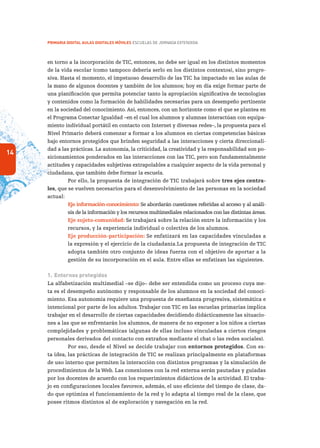 14
PRIMARIA DIGITAL AULAS DIGITALES MÓVILES ESCUELAS DE JORNADA EXTENDIDA
en torno a la incorporación de TIC, entonces, no debe ser igual en los distintos momentos
de la vida escolar (como tampoco debería serlo en los distintos contextos), sino progre-
siva. Hasta el momento, el impetuoso desarrollo de las TIC ha impactado en las aulas de
la mano de algunos docentes y también de los alumnos; hoy en día exige formar parte de
una planificación que permita potenciar tanto la apropiación significativa de tecnologías
y contenidos como la formación de habilidades necesarias para un desempeño pertinente
en la sociedad del conocimiento. Así, entonces, con un horizonte como el que se plantea en
el Programa Conectar Igualdad –en el cual los alumnos y alumnas interactúan con equipa-
miento individual portátil en contacto con Internet y diversas redes–, la propuesta para el
Nivel Primario deberá comenzar a formar a los alumnos en ciertas competencias básicas
bajo entornos protegidos que brinden seguridad a las interacciones y cierta direccionali-
dad a las prácticas. La autonomía, la criticidad, la creatividad y la responsabilidad son po-
sicionamientos ponderados en las interacciones con las TIC, pero son fundamentalmente
actitudes y capacidades subjetivas extrapolables a cualquier aspecto de la vida personal y
ciudadana, que también debe formar la escuela.
Por ello, la propuesta de integración de TIC trabajará sobre tres ejes centra-
les, que se vuelven necesarios para el desenvolvimiento de las personas en la sociedad
actual:
Eje información-conocimiento: Se abordarán cuestiones referidas al acceso y al análi-
sis de la información y los recursos multimediales relacionados con las distintas áreas.
Eje sujeto-comunidad: Se trabajará sobre la relación entre la información y los
recursos, y la experiencia individual o colectiva de los alumnos.
Eje producción-participación: Se enfatizará en las capacidades vinculadas a
la expresión y el ejercicio de la ciudadanía.La propuesta de integración de TIC
adopta también otro conjunto de ideas fuerza con el objetivo de aportar a la
gestión de su incorporación en el aula. Entre ellas se enfatizan las siguientes.
1.	Entornos protegidos
La alfabetización multimedial –se dijo– debe ser entendida como un proceso cuya me-
ta es el desempeño autónomo y responsable de los alumnos en la sociedad del conoci-
miento. Esa autonomía requiere una propuesta de enseñanza progresiva, sistemática e
intencional por parte de los adultos.Trabajar con TIC en las escuelas primarias implica
trabajar en el desarrollo de ciertas capacidades decidiendo didácticamente las situacio-
nes a las que se enfrentarán los alumnos, de manera de no exponer a los niños a ciertas
complejidades y problemáticas (algunas de ellas incluso vinculadas a ciertos riesgos
personales derivados del contacto con extraños mediante el chat o las redes sociales).
Por eso, desde el Nivel se decide trabajar con entornos protegidos. Con es-
ta idea, las prácticas de integración de TIC se realizan principalmente en plataformas
de uso interno que permiten la interacción con distintos programas y la simulación de
procedimientos de la Web. Las conexiones con la red externa serán pautadas y guiadas
por los docentes de acuerdo con los requerimientos didácticos de la actividad. El traba-
jo en configuraciones locales favorece, además, el uso eficiente del tiempo de clase, da-
do que optimiza el funcionamiento de la red y lo adapta al tiempo real de la clase, que
posee ritmos distintos al de exploración y navegación en la red.
 