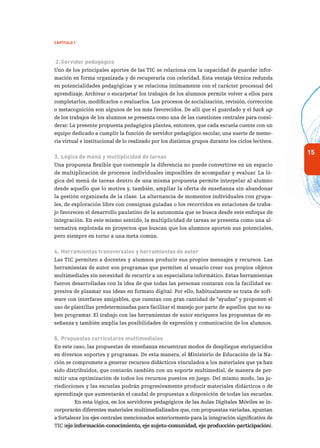 15
Capítulo 1
2.	Servidor pedagógico
Uno de los principales aportes de las TIC se relaciona con la capacidad de guardar infor-
mación en forma organizada y de recuperarla con celeridad. Esta ventaja técnica redunda
en potencialidades pedagógicas y se relaciona íntimamente con el carácter procesual del
aprendizaje. Archivar o encarpetar los trabajos de los alumnos permite volver a ellos para
completarlos, modificarlos o evaluarlos. Los procesos de socialización, revisión, corrección
o metacognición son algunos de los más favorecidos. De allí que el guardado y el back up
de los trabajos de los alumnos se presenta como una de las cuestiones centrales para consi-
derar. La presente propuesta pedagógica plantea, entonces, que cada escuela cuente con un
equipo dedicado a cumplir la función de servidor pedagógico escolar, una suerte de memo-
ria virtual e institucional de lo realizado por los distintos grupos durante los ciclos lectivos.
3.	Lógica de menú y multiplicidad de tareas
Una propuesta flexible que contemple la diferencia no puede convertirse en un espacio
de multiplicación de procesos individuales imposibles de acompañar y evaluar. La ló-
gica del menú de tareas dentro de una misma propuesta permite interpelar al alumno
desde aquello que lo motiva y, también, ampliar la oferta de enseñanza sin abandonar
la gestión organizada de la clase. La alternancia de momentos individuales con grupa-
les, de exploración libre con consignas guiadas o los recorridos en estaciones de traba-
jo favorecen el desarrollo paulatino de la autonomía que se busca desde este enfoque de
integración. En este mismo sentido, la multiplicidad de tareas se presenta como una al-
ternativa explotada en proyectos que buscan que los alumnos aporten sus potenciales,
pero siempre en torno a una meta común.
4.	Herramientas transversales y herramientas de autor
Las TIC permiten a docentes y alumnos producir sus propios mensajes y recursos. Las
herramientas de autor son programas que permiten al usuario crear sus propios objetos
multimediales sin necesidad de recurrir a un especialista informático. Estas herramientas
fueron desarrolladas con la idea de que todas las personas contaran con la facilidad ex-
presiva de plasmar sus ideas en formato digital. Por ello, habitualmente se trata de soft-
ware con interfaces amigables, que cuentan con gran cantidad de “ayudas” y proponen el
uso de plantillas predeterminadas para facilitar el manejo por parte de aquellos que no sa-
ben programar. El trabajo con las herramientas de autor enriquece las propuestas de en-
señanza y también amplía las posibilidades de expresión y comunicación de los alumnos.
5.	Propuestas curriculares multimediales
En este caso, las propuestas de enseñanza encuentran modos de despliegue enriquecidos
en diversos soportes y programas. De esta manera, el Ministerio de Educación de la Na-
ción se compromete a generar recursos didácticos vinculados a los materiales que ya han
sido distribuidos, que contarán también con un soporte multimedial, de manera de per-
mitir una optimización de todos los recursos puestos en juego. Del mismo modo, las ju-
risdicciones y las escuelas podrán progresivamente producir materiales didácticos o de
aprendizaje que aumentarán el caudal de propuestas a disposición de todas las escuelas.
En esta lógica, en los servidores pedagógicos de las Aulas Digitales Móviles se in-
corporarán diferentes materiales multimedializados que, con propuestas variadas, apuntan
a fortalecer los ejes centrales mencionados anteriormente para la integración significativa de
TIC (eje información-conocimiento, eje sujeto-comunidad, eje producción-participación).
 