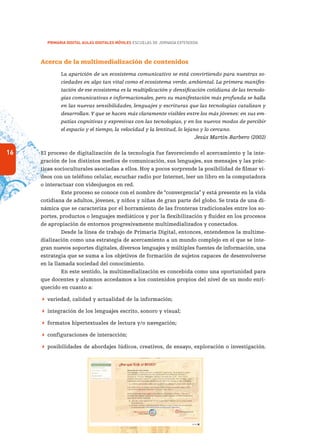 16
PRIMARIA DIGITAL AULAS DIGITALES MÓVILES ESCUELAS DE JORNADA EXTENDIDA
Acerca de la multimedialización de contenidos
La aparición de un ecosistema comunicativo se está convirtiendo para nuestras so-
ciedades en algo tan vital como el ecosistema verde, ambiental. La primera manifes-
tación de ese ecosistema es la multiplicación y densificación cotidiana de las tecnolo-
gías comunicativas e informacionales, pero su manifestación más profunda se halla
en las nuevas sensibilidades, lenguajes y escrituras que las tecnologías catalizan y
desarrollan.Y que se hacen más claramente visibles entre los más jóvenes: en sus em-
patías cognitivas y expresivas con las tecnologías, y en los nuevos modos de percibir
el espacio y el tiempo, la velocidad y la lentitud, lo lejano y lo cercano.
Jesús Martín-Barbero (2002)
El proceso de digitalización de la tecnología fue favoreciendo el acercamiento y la inte-
gración de los distintos medios de comunicación, sus lenguajes, sus mensajes y las prác-
ticas socioculturales asociadas a ellos. Hoy a pocos sorprende la posibilidad de filmar vi-
deos con un teléfono celular, escuchar radio por Internet, leer un libro en la computadora
o interactuar con videojuegos en red.
Este proceso se conoce con el nombre de “convergencia” y está presente en la vida
cotidiana de adultos, jóvenes, y niños y niñas de gran parte del globo. Se trata de una di-
námica que se caracteriza por el borramiento de las fronteras tradicionales entre los so-
portes, productos o lenguajes mediáticos y por la flexibilización y fluidez en los procesos
de apropiación de entornos progresivamente multimedializados y conectados.
Desde la línea de trabajo de Primaria Digital, entonces, entendemos la multime-
dialización como una estrategia de acercamiento a un mundo complejo en el que se inte-
gran nuevos soportes digitales, diversos lenguajes y múltiples fuentes de información, una
estrategia que se suma a los objetivos de formación de sujetos capaces de desenvolverse
en la llamada sociedad del conocimiento.
En este sentido, la multimedialización es concebida como una oportunidad para
que docentes y alumnos accedamos a los contenidos propios del nivel de un modo enri-
quecido en cuanto a:
 variedad, calidad y actualidad de la información;
 integración de los lenguajes escrito, sonoro y visual;
 formatos hipertextuales de lectura y/o navegación;
 configuraciones de interacción;
 posibilidades de abordajes lúdicos, creativos, de ensayo, exploración o investigación.
 