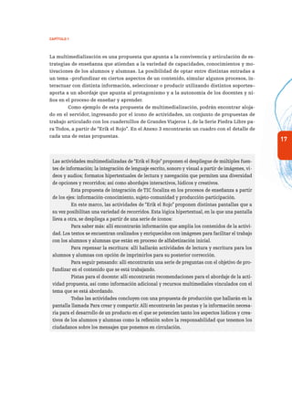 17
Capítulo 1
La multimedialización es una propuesta que apunta a la convivencia y articulación de es-
trategias de enseñanza que atiendan a la variedad de capacidades, conocimientos y mo-
tivaciones de los alumnos y alumnas. La posibilidad de optar entre distintas entradas a
un tema –profundizar en ciertos aspectos de un contenido, simular algunos procesos, in-
teractuar con distinta información, seleccionar o producir utilizando distintos soportes–
aporta a un abordaje que apunta al protagonismo y a la autonomía de los docentes y ni-
ños en el proceso de enseñar y aprender.
Como ejemplo de esta propuesta de multimedialización, podrán encontrar aloja-
do en el servidor, ingresando por el ícono de actividades, un conjunto de propuestas de
trabajo articulado con los cuadernillos de Grandes Viajeros 1, de la Serie Piedra Libre pa-
ra Todos, a partir de “Erik el Rojo”. En el Anexo 3 encontrarán un cuadro con el detalle de
cada una de estas propuestas.
Las actividades multimedializadas de “Erik el Rojo”proponen el despliegue de múltiples fuen-
tes de información; la integración de lenguaje escrito, sonoro y visual a partir de imágenes, vi-
deos y audios; formatos hipertextuales de lectura y navegación que permiten una diversidad
de opciones y recorridos; así como abordajes interactivos, lúdicos y creativos.
Esta propuesta de integración de TIC focaliza en los procesos de enseñanza a partir
de los ejes: información-conocimiento, sujeto-comunidad y producción-participación.
En este marco, las actividades de “Erik el Rojo” proponen distintas pantallas que a
su vez posibilitan una variedad de recorridos. Esta lógica hipertextual, en la que una pantalla
lleva a otra, se despliega a partir de una serie de íconos:
Para saber más: allí encontrarán información que amplía los contenidos de la activi-
dad. Los textos se encuentran oralizados y enriquecidos con imágenes para facilitar el trabajo
con los alumnos y alumnas que están en proceso de alfabetización inicial.
Para repensar la escritura: allí hallarán actividades de lectura y escritura para los
alumnos y alumnas con opción de imprimirlos para su posterior corrección.
Para seguir pensando: allí encontrarán una serie de preguntas con el objetivo de pro-
fundizar en el contenido que se está trabajando.
Pistas para el docente: allí encontrarán recomendaciones para el abordaje de la acti-
vidad propuesta, así como información adicional y recursos multimediales vinculados con el
tema que se está abordando.
Todas las actividades concluyen con una propuesta de producción que hallarán en la
pantalla llamada Para crear y compartir.Allí encontrarán las pautas y la información necesa-
ria para el desarrollo de un producto en el que se potencien tanto los aspectos lúdicos y crea-
tivos de los alumnos y alumnas como la reflexión sobre la responsabilidad que tenemos los
ciudadanos sobre los mensajes que ponemos en circulación.
 