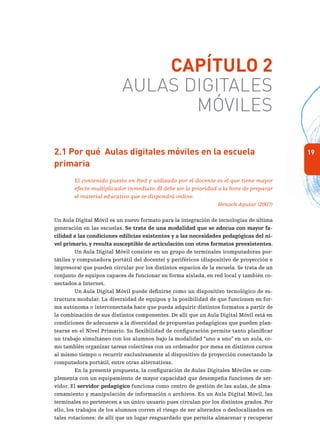 19
Capítulo 2
Aulas Digitales
Móviles
2.1 Por qué Aulas digitales móviles en la escuela
primaria
El contenido puesto en Red y utilizado por el docente es el que tiene mayor
efecto multiplicador inmediato. Él debe ser la prioridad a la hora de preparar
el material educativo que se dispondrá online.
Henoch Aguiar (2007)
Un Aula Digital Móvil es un nuevo formato para la integración de tecnologías de última
generación en las escuelas. Se trata de una modalidad que se adecua con mayor fa-
cilidad a las condiciones edilicias existentes y a las necesidades pedagógicas del ni-
vel primario, y resulta susceptible de articulación con otros formatos preexistentes.
Un Aula Digital Móvil consiste en un grupo de terminales (computadoras por-
tátiles y computadora portátil del docente) y periféricos (dispositivo de proyección e
impresora) que pueden circular por los distintos espacios de la escuela. Se trata de un
conjunto de equipos capaces de funcionar en forma aislada, en red local y también co-
nectados a Internet.
Un Aula Digital Móvil puede definirse como un dispositivo tecnológico de es-
tructura modular. La diversidad de equipos y la posibilidad de que funcionen en for-
ma autónoma o interconectada hace que pueda adquirir distintos formatos a partir de
la combinación de sus distintos componentes. De allí que un Aula Digital Móvil está en
condiciones de adecuarse a la diversidad de propuestas pedagógicas que pueden plan-
tearse en el Nivel Primario. Su flexibilidad de configuración permite tanto planificar
un trabajo simultáneo con los alumnos bajo la modalidad “uno a uno” en un aula, co-
mo también organizar tareas colectivas con un ordenador por mesa en distintos cursos
al mismo tiempo o recurrir exclusivamente al dispositivo de proyección conectando la
computadora portátil, entre otras alternativas.
En la presente propuesta, la configuración de Aulas Digitales Móviles se com-
plementa con un equipamiento de mayor capacidad que desempeña funciones de ser-
vidor. El servidor pedagógico funciona como centro de gestión de las aulas, de alma-
cenamiento y manipulación de información o archivos. En un Aula Digital Móvil, las
terminales no pertenecen a un único usuario pues circulan por los distintos grados. Por
ello, los trabajos de los alumnos corren el riesgo de ser alterados o deslocalizados en
tales rotaciones: de allí que un lugar resguardado que permita almacenar y recuperar
 