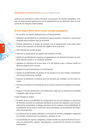 20
PRIMARIA DIGITAL AULAS DIGITALES MÓVILES ESCUELAS DE JORNADA EXTENDIDA
archivos con celeridad se vuelve vital para la propuesta. El servidor pedagógico, ade-
más, es el que permite gestionar el uso de equipamiento en las distintas aulas en cual-
quiera de los formatos seleccionados.
El Aula Digital Móvil ofrece varias ventajas pedagógicas
 No necesita un espacio dedicado para su funcionamiento.
 Habilita la posibilidad de ser utilizada en lugares abiertos o cerrados, lo que la hace
amigable para cualquier tipo de actividad.
 Permite administrar el tiempo de contacto con el equipamiento y las redes, tanto
locales como externas, en función del objetivo de la propuesta.
 Está imbuida de sentido grupal.
 Favorece la organización por grupos del trabajo en el aula.
 Habilita la posibilidad de organizar el equipamiento con distintos formatos en cual-
quier espacio escolar y en cualquier momento.
 Optimiza la cobertura de acceso tanto a la red interna como a Internet desde los
distintos lugares de la escuela.
 Asegura el acceso permanente a la información.
 Amplía las posibilidades de gestión de los equipos en el aula (tiempo, estandariza-
ción de procedimientos, backup)
 Favorece la asistencia a distancia para los docentes que trabajan con las aulas vir-
tuales.
 Fortalece el sistema de información de la escuela y preserva el trabajo de los alum-
nos.
 Asegura el acceso permanente a la información, dado que no necesita ser prendida
y apagada cada vez que circula.
A esas ventajas se suman:
 El hecho de que la posibilidad de configuración de una red optimiza la exposición
de distintos recursos de enseñanza (mediante la proyección ampliada o por las pan-
tallas de las terminales), el trabajo sincrónico de los alumnos y las posibilidades de
socialización de las tareas, cuestiones que se potencian con la presencia del dispo-
sitivo de proyección.
 La existencia de un equipo dedicado a la función de servidor pedagógico resguarda
los trabajos realizados por los alumnos y optimiza la red.
 La posibilidad de capturar imágenes y sonidos desde las cámaras favorece los pro-
cesos de observación, registro, investigación y producción de recursos en formato
multimedial.
 