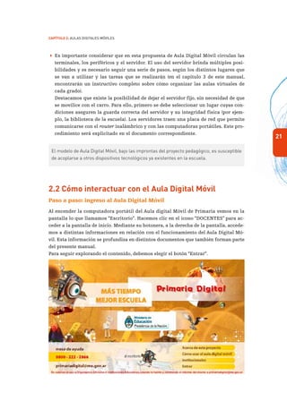 21
Capítulo 2: Aulas Digitales Móviles
 Es importante considerar que en esta propuesta de Aula Digital Móvil circulan las
terminales, los periféricos y el servidor. El uso del servidor brinda múltiples posi-
bilidades y es necesario seguir una serie de pasos, según los distintos lugares que
se van a utilizar y las tareas que se realizarán (en el capítulo 3 de este manual,
encontrarán un instructivo completo sobre cómo organizar las aulas virtuales de
cada grado).
Destacamos que existe la posibilidad de dejar el servidor fijo, sin necesidad de que
se movilice con el carro. Para ello, primero se debe seleccionar un lugar cuyas con-
diciones aseguren la guarda correcta del servidor y su integridad física (por ejem-
plo, la biblioteca de la escuela). Los servidores traen una placa de red que permite
comunicarse con el router inalámbrico y con las computadoras portátiles. Este pro-
cedimiento será explicitado en el documento correspondiente.
El modelo de Aula Digital Móvil, bajo las improntas del proyecto pedagógico, es susceptible
de acoplarse a otros dispositivos tecnológicos ya existentes en la escuela.
2.2 Cómo interactuar con el Aula Digital Móvil
Paso a paso: ingreso al Aula Digital Móvil
Al encender la computadora portátil del Aula digital Móvil de Primaria vemos en la
pantalla lo que llamamos “Escritorio”. Hacemos clic en el ícono “DOCENTES” para ac-
ceder a la pantalla de inicio. Mediante su botonera, a la derecha de la pantalla, accede-
mos a distintas informaciones en relación con el funcionamiento del Aula Digital Mó-
vil. Esta información se profundiza en distintos documentos que también forman parte
del presente manual.
Para seguir explorando el contenido, debemos elegir el botón “Entrar”.
 