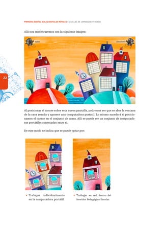 22
PRIMARIA DIGITAL AULAS DIGITALES MÓVILES ESCUELAS DE JORNADA EXTENDIDA
Allí nos encontraremos con la siguiente imagen:
Al posicionar el mouse sobre esta nueva pantalla, podremos ver que se abre la ventana
de la casa rosada y aparece una computadora portátil. Lo mismo sucederá si posicio-
namos el cursor en el conjunto de casas. Allí se puede ver un conjunto de computado-
ras portátiles conectadas entre sí.
De este modo se indica que se puede optar por:
 Trabajar individualmente
en la computadora portátil.
 Trabajar en red, dentro del
Servidor Pedagógico Escolar.
 