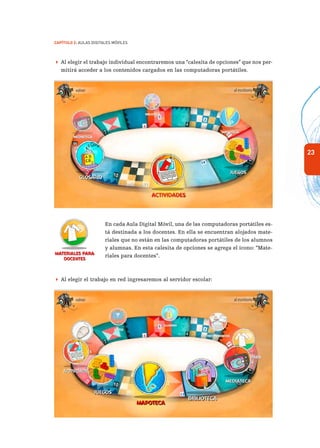 23
Capítulo 2: Aulas Digitales Móviles
 Al elegir el trabajo individual encontraremos una “calesita de opciones” que nos per-
mitirá acceder a los contenidos cargados en las computadoras portátiles.
En cada Aula Digital Móvil, una de las computadoras portátiles es-
tá destinada a los docentes. En ella se encuentran alojados mate-
riales que no están en las computadoras portátiles de los alumnos
y alumnas. En esta calesita de opciones se agrega el ícono: “Mate-
riales para docentes”.
 Al elegir el trabajo en red ingresaremos al servidor escolar:
 