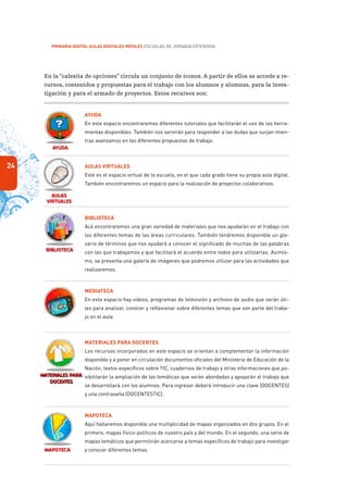 24
PRIMARIA DIGITAL AULAS DIGITALES MÓVILES ESCUELAS DE JORNADA EXTENDIDA
En la “calesita de opciones” circula un conjunto de íconos. A partir de ellos se accede a re-
cursos, contenidos y propuestas para el trabajo con los alumnos y alumnas, para la inves-
tigación y para el armado de proyectos. Estos recursos son:
Ayuda
En este espacio encontraremos diferentes tutoriales que facilitarán el uso de las herra-
mientas disponibles. También nos servirán para responder a las dudas que surjan mien-
tras avanzamos en las diferentes propuestas de trabajo.
Aulas Virtuales
Este es el espacio virtual de la escuela, en el que cada grado tiene su propia aula digital.
También encontraremos un espacio para la realización de proyectos colaborativos.
Biblioteca
Acá encontraremos una gran variedad de materiales que nos ayudarán en el trabajo con
los diferentes temas de las áreas curriculares. También tendremos disponible un glo-
sario de términos que nos ayudará a conocer el significado de muchas de las palabras
con las que trabajamos y que facilitará el acuerdo entre todos para utilizarlas. Asimis-
mo, se presenta una galería de imágenes que podremos utilizar para las actividades que
realizaremos.
Mediateca
En este espacio hay videos, programas de televisión y archivos de audio que serán úti-
les para analizar, conocer y reflexionar sobre diferentes temas que son parte del traba-
jo en el aula.
Materiales para docentes
Los recursos incorporados en este espacio se orientan a complementar la información
disponible y a poner en circulación documentos oficiales del Ministerio de Educación de la
Nación, textos específicos sobre TIC, cuadernos de trabajo y otras informaciones que po-
sibilitarán la ampliación de las temáticas que serán abordadas y apoyarán el trabajo que
se desarrollará con los alumnos. Para ingresar deberá introducir una clave (DOCENTES)
y una contraseña (DOCENTESTIC).
Mapoteca
Aquí hallaremos disponible una multiplicidad de mapas organizados en dos grupos. En el
primero, mapas físico-políticos de nuestro país y del mundo. En el segundo, una serie de
mapas temáticos que permitirán acercarse a temas específicos de trabajo para investigar
y conocer diferentes temas.
 