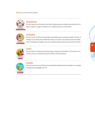 25
Capítulo 2: Aulas Digitales Móviles
Herramientas
En este espacio encontraremos una serie de aplicaciones y software que permitirán tra-
bajar, compartir y jugar con textos y con imágenes fijas y en movimiento.
Actividades
En este sector tendremos disponibles actividades para el aula que pueden facilitar el
trabajo con los temas de las diferentes áreas curriculares. Se ofrecen secuencias didác-
ticas, estrategias de trabajo y recursos complementarios para que los alumnos utilicen.
Juegos
En este espacio hallaremos distintos juegos, algunos relacionados con las áreas curri-
culares y otros con distintos temas de interés y entretenimiento.
Glosario
Aquí encontraremos las definiciones de palabras habitualmente utilizadas en el trabajo
de integración pedagógica de TIC.
 