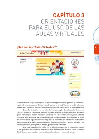 27
Capítulo 3
Orientaciones
para el uso de las
Aulas Virtuales
¿Qué son las “Aulas Virtuales”?
“Aulas Virtuales” aloja un conjunto de espacios organizados en “grados” y “secciones”,
siguiendo la organización de una escuela primaria (1° A; 2° B, etcétera). Por ello, esta
herramienta puede ser pensada como la versión virtual de las aulas de nuestra escuela.
Las Aulas Virtuales son espacios de trabajo propios de cada grado. En esta es-
tructura, docentes y alumnos podemos ingresar al espacio correspondiente a nuestro
grado y sección de manera exclusiva. Cada vez que los docentes propongamos una cla-
se virtual o los alumnos realicen sus trabajos, estos quedarán archivados en el servi-
dor escolar en un espacio identificable y fácil de encontrar. De este modo, los maestros
o alumnos de cada grado pueden manipular de modo controlado y seguro todos los con-
tenidos (recursos, consignas de trabajo, producciones, etcétera).
Con esta organización, todas las producciones estarán al resguardo cuando
el equipamiento se traslade a otro salón físico de la escuela. Además, todos sabremos
dónde buscar nuestra clase o material cuando debamos retomar el trabajo.
 