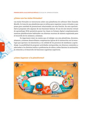 28
PRIMARIA DIGITAL AULAS DIGITALES MÓVILES ESCUELAS DE JORNADA EXTENDIDA
¿Cómo son las Aulas Virtuales?
Las Aulas Virtuales se estructuran sobre una plataforma de software libre llamada
Moodle. Se trata de una plataforma que se utiliza para organizar cursos virtuales y que
posee gran cantidad de prestaciones relacionadas con esta función. En esta oportuni-
dad se proponen sólo algunas de sus funciones básicas. El uso de este entorno virtual
de aprendizaje (EVA) permitirá pautar las clases en formato digital complementando
nuestras planificaciones habituales con diversos recursos de manera organizada para
el recorrido de los alumnos y alumnas.
Es importante tener en cuenta que al trabajar con esta plataforma, docentes,
alumnos y alumnas desarrollamos competencias típicas de la interacción con la tecno-
logía que aportan a la innovación y a la calidad de los procesos de enseñanza y apren-
dizaje. La posibilidad de proponer actividades enriquecidas con diversos contenidos y
adecuadas a los distintos estilos o preferencias de niños y niñas favorece la motivación,
la retención y el desarrollo de funciones cognitivas superiores.
¿Cómo ingresar a la plataforma?
 