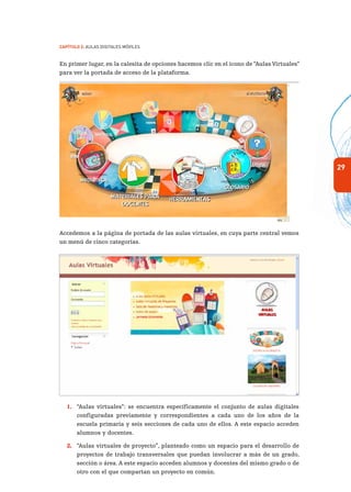 29
Capítulo 2: Aulas Digitales Móviles
En primer lugar, en la calesita de opciones hacemos clic en el ícono de “Aulas Virtuales”
para ver la portada de acceso de la plataforma.
Accedemos a la página de portada de las aulas virtuales, en cuya parte central vemos
un menú de cinco categorías.
1.	 “Aulas virtuales”: se encuentra específicamente el conjunto de aulas digitales
configuradas previamente y correspondientes a cada uno de los años de la
escuela primaria y seis secciones de cada uno de ellos. A este espacio acceden
alumnos y docentes.
2.	 “Aulas virtuales de proyecto”, planteado como un espacio para el desarrollo de
proyectos de trabajo transversales que puedan involucrar a más de un grado,
sección o área. A este espacio acceden alumnos y docentes del mismo grado o de
otro con el que compartan un proyecto en común.
 