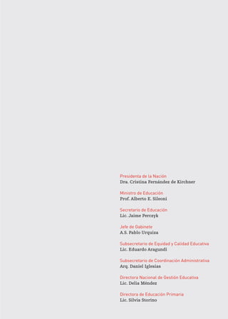 Presidenta de la Nación
Dra. Cristina Fernández de Kirchner
Ministro de Educación
Prof. Alberto E. Sileoni
Secretario de Educación
Lic. Jaime Perczyk
Jefe de Gabinete
A.S. Pablo Urquiza
Subsecretario de Equidad y Calidad Educativa
Lic. Eduardo Aragundi
Subsecretario de Coordinación Administrativa
Arq. Daniel Iglesias
Directora Nacional de Gestión Educativa
Lic. Delia Méndez
Directora de Educación Primaria
Lic. Silvia Storino
 