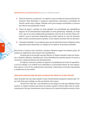 30
PRIMARIA DIGITAL AULAS DIGITALES MÓVILES ESCUELAS DE JORNADA EXTENDIDA
3.	 “Sala de maestros y maestras”, un espacio al que acceden en forma exclusiva los
docentes. Está destinado a compartir experiencias, materiales y novedades de
interés común entre colegas. También sirve para ensayar actividades y recursos
que ofrece esta plataforma virtual.
4.	 “Aulas de apoyo”, contiene un “Aula ejemplo” con actividades que ejemplifican
algunas de las herramientas disponibles en esta plataforma. También, un “Aula
cero”, que es un aula configurada previamente como las de la sección “Aulas vir-
tuales” y que se encuentra disponible para poder replicar en caso de necesitar
abrir nuevas secciones para los grados. A este espacio acceden sólo los docentes.
5.	 “Jornada extendida”, es un espacio para que las distintas áreas configuren aulas
especiales para desarrollar su trabajo en los talleres de jornada extendida.
Para entrar a nuestra aula, docentes y alumnos debemos seguir los mismos pasos. El
primero es registrarse como usuario de la plataforma.
Al igual que en la escuela concreta (física), en “Aulas virtuales” todos los docen-
tes y alumnos debemos identificarnos. Esta identificación permite pautar el acceso y
reconocer a quién pertenecen las intervenciones.
El registro, entonces, permite el ingreso a la plataforma así como el seguimien-
to de los trabajos y el cuidado de la identidad y la privacidad dentro de este espacio.
Esto aporta a una de las competencias necesarias: relacionarse en forma responsable
y respetuosa en este medio.
¿Qué pasos tenemos que dar para comenzar las clases en el aula virtual?
Antes de poder dar una clase usando el aula virtual tenemos preparar nuestra aula. Te-
ner todo listo para trabajar en ella nos llevará cinco pasos.
Al inicio de cada año, a los docentes se nos asigna un aula que debemos hacer
nuestra. Lo mismo tenemos que hacer en nuestro espacio virtual: dejar todo en condi-
ciones para el día que comencemos a dar clases en él y nuestros alumnos entren al aula.
 