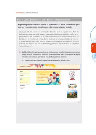 31
Capítulo 2: Aulas Digitales Móviles
Paso 1: ¿Cómo presentarnos como docentes en la plataforma?
El primer paso es darnos de alta en la plataforma. Es decir, inscribirnos para
que nos reconozca como docentes que estaremos a cargo de un aula.
Las aulas virtuales tienen una complejidad distinta a la de un espacio físico. Más allá
de lo que vemos en pantalla, existen espacios invisibilizados desde los cuales se or-
ganiza aquello que finalmente se ve. Se trata de un fuera de escena, la trastienda, las
bambalinas de nuestra aula virtual. Como docentes, tenemos que trabajar previamen-
te en ese espacio para dejar nuestra aula en condiciones de ser usada. En términos
técnicos, eso implica que por un momento y por única vez asumamos la función de
“administradores”.
1.	 La identificación que generemos en ese momento permitirá que nuestros alum-
nos y colegas reconozcan nuestras intervenciones. Esta inscripción a la pla-
taforma la hacemos, por única vez, de la siguiente manera:
1.1	Ingresamos a Aulas Virtuales desde la calesita del servidor.
 