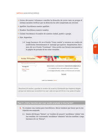 33
Capítulo 2: Aulas Digitales Móviles
 Correo (de nuevo): Volvemos a escribir la dirección de correo (esto es porque el
sistema necesita verificar que la dirección ha sido completada sin errores).
 Apellido: Escribimos nuestro apellido.
 Nombre: Escribimos nuestro nombre.
 Ciudad: Escribimos el nombre de nuestra ciudad, pueblo o paraje.
 País: Argentina.	
1.4	 Luego hacemos clic en el botón “Crear cuenta” y veremos un cuadro de
notificación: Desestimamos el mensaje que aparece. Simplemente, hace-
mos clic en el botón “Continuar”. Esta acción nos llevará nuevamente a
la página de portada de las aulas virtuales.
Resultará útil anotar y guardar el nombre de usuario y contraseña que hayamos elegido
porque son datos que necesitaremos usar cada vez que entremos a las aulas virtuales.
Paso 2: ¿Cómo hacemos para que quede aceptada la inscripción?
2.	 Ya creamos una cuenta para inscribirnos. Ahora tenemos que hacer que la ins-
cripción sea aceptada.
2.1	 Dentro del bloque “Entrar”, en “nombre de usuario” escribimos “admin” (sin
las comillas). En “contraseña” escribimos “admintic” (sin las comillas). Luego
hacemos clic en “Entrar”.
 