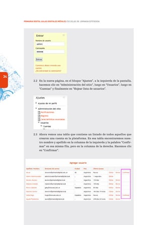 34
PRIMARIA DIGITAL AULAS DIGITALES MÓVILES ESCUELAS DE JORNADA EXTENDIDA
2.2	 En la nueva página, en el bloque “Ajustes”, a la izquierda de la pantalla,
hacemos clic en “Administración del sitio”, luego en “Usuarios”, luego en
“Cuentas” y finalmente en “Hojear lista de usuarios”.
2.3	 Ahora vemos una tabla que contiene un listado de todos aquellos que
crearon una cuenta en la plataforma. En esa tabla encontraremos nues-
tro nombre y apellido en la columna de la izquierda y la palabra “Confir-
mar” en esa misma fila, pero en la columna de la derecha. Hacemos clic
en “Confirmar”.
 