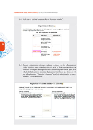 36
PRIMARIA DIGITAL AULAS DIGITALES MÓVILES ESCUELAS DE JORNADA EXTENDIDA
2.5	 En la nueva página, hacemos clic en “Docente creador”.

2.6	 Cuando entramos en esta nueva página podemos ver dos columnas con
varios nombres y correos electrónicos, la de la derecha nos muestra a
todos los inscriptos en la plataforma (“Usuarios potenciales” para este
rol), la de la izquierda muestra el grupo de inscriptos que tienen el rol
que seleccionamos (“Usuarios existentes” en el rol seleccionado; en nues-
tro caso, “Docente creador”).
 