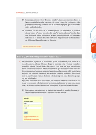 37
Capítulo 2: Aulas Digitales Móviles
2.7	 Para asignarnos el rol de “Docente creador”, buscamos nuestros datos en
la columna de la derecha, hacemos clic con el cursor del ratón sobre ellos
para seleccionarlos y hacemos clic en el botón “Agregar” que se encuentra
entre ambos listados.
2.8	 Hacemos clic en “Salir” en la parte superior, a la derecha de la pantalla.
Ahora vamos a “tomar posesión del aula” o “matricularnos” en ella. Esto
nos permitirá poder “acomodar” el aula posteriormente, tal como está
indicado en el manual de Aulas Virtuales disponible en la Plataforma y
en el blog de Materiales para el Docente.
	
	
Paso 3: ¿Cómo tomamos posesión de nuestra aula?
3.	 Ya solicitamos ingreso a la plataforma y nos habilitamos para entrar a su
espacio general. Ahora debemos llegar a nuestra aula y tomar verdadera
posesión. Hemos llegado hasta la puerta. Pero una vez aquí necesitamos
hacer una nueva solicitud. Ahora solicitamos que nos reconozcan como los
docentes que nos haremos cargo del aula, de dar las clases, subir materiales,
seguir a los alumnos. Para ello, en términos técnicos debemos “Matricular-
nos” en nuestra aula virtual. Es decir, solicitar ingreso como docentes y espe-
rar ser habilitados.
	 Aquí, casi como en la vida escolar real, los docentes debemos hacer más de una
tarea; en este caso, solicitaremos el permiso para ingresar al aula como maes-
tros y, al mismo tiempo, seremos los encargados de permitirnos el ingreso.
3.1	 Ingresamos nuevamente a la plataforma, usando el nombre de usuario y
la contraseña que creamos, y hacemos clic en “Entrar”.
 