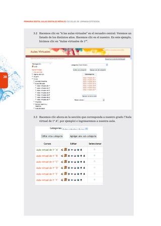38
PRIMARIA DIGITAL AULAS DIGITALES MÓVILES ESCUELAS DE JORNADA EXTENDIDA
3.2	 Hacemos clic en “A las aulas virtuales” en el recuadro central. Veremos un
listado de los distintos años. Hacemos clic en el nuestro. En este ejemplo,
hicimos clic en “Aulas virtuales de 1º”.
3.3	 Hacemos clic ahora en la sección que corresponda a nuestro grado (“Aula
virtual de 1º A”, por ejemplo) e ingresaremos a nuestra aula.
 