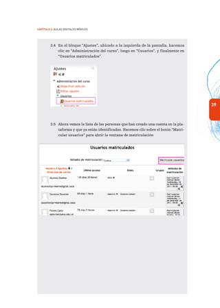 39
Capítulo 2: Aulas Digitales Móviles
3.4	 En el bloque “Ajustes”, ubicado a la izquierda de la pantalla, hacemos
clic en “Administración del curso”, luego en “Usuarios”, y finalmente en
“Usuarios matriculados”.
3.5	 Ahora vemos la lista de las personas que han creado una cuenta en la pla-
taforma y que ya están identificadas. Hacemos clic sobre el botón “Matri-
cular usuarios” para abrir la ventana de matriculación
 