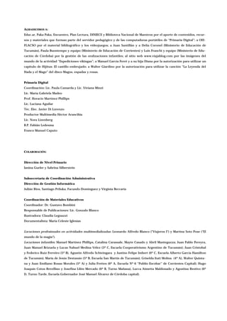 AGRADECEMOS A:
Educ.ar, Paka Paka, Encuentro, Plan Lectura, DINIECE y Biblioteca Nacional de Maestros por el aporte de contenidos, recur-
sos y materiales que forman parte del servidor pedagógico y de las computadoras portátiles de “Primaria Digital”; a OEI-
FLACSO por el material bibliográfico y los videojuegos; a Juan Santillán y a Delia Coronel (Ministerio de Educación de
Tucumán), Paula Buontempo y equipo (Ministerio de Educación de Corrientes) y Luis Franchi y equipo (Ministerio de Edu-
cación de Córdoba) por la gestión de las oralizaciones infantiles; al sitio web www.viajablog.com por las imágenes del
mundo de la actividad “Expediciones vikingas”; a Manuel García Ferré y a su hija Diana por la autorización para utilizar un
capítulo de Hijitus: El castillo embrujado; a Walter Giardino por la autorización para utilizar la canción “La Leyenda del
Hada y el Mago” del disco Magos, espadas y rosas.
Primaria Digital
Coordinación: Lic. Paula Camarda y Lic. Viviana Minzi
Lic. María Gabriela Madeo
Prof. Horacio Martínez Phillips
Lic. Luciana Aguilar
Téc. Elec. Javier Di Lorenzo
Productor Multimedia Héctor Arancibia
Lic. Nora Lizenberg
B.P. Fabián Ledesma
Franco Manuel Caputo
COLABORACIÓN:
Dirección de Nivel Primario
Ianina Gueler y Sabrina Silberstein
Subsecretaría de Coordinación Administrativa
Dirección de Gestión Informática
Julián Ríos, Santiago Priluka, Facundo Domínguez y Virginia Beccaría
Coordinación de Materiales Educativos
Coordinador: Dr. Gustavo Bombini
Responsable de Publicaciones: Lic. Gonzalo Blanco
Ilustradora: Claudia Legnazzi
Documentalista: María Celeste Iglesias
Locuciones profesionales en actividades multimedializadas: Leonardo Alfredo Blanco ("Viajeros I") y Martina Soto Pose ("El
mundo de la magia").
Locuciones infantiles: Manuel Martínez Phillips, Catalina Carassale, Mayte Casado y Abril Mantegazza; Juan Pablo Pereyra,
Juan Manuel Brizuela y Lucas Nahuel Medina Vélez (3º C, Escuela Cooperativismo Argentino de Tucumán); Juan Cristobal
y Federico Ruiz Ferreiro (5º B), Agustín Alfredo Schteingara y Justino Felipe Imbert (6º C, Escuela Alberto García Hamilton
de Tucumán); María de Jesús Destassio (5º B, Escuela San Martín de Tucumán); Griselda Itatí Molina (4º A), Walter Quinta-
na y Juan Emiliano Rosas Morales (5º A) y Julia Frettes (6º A, Escuela Nº 6 “Publio Escobar” de Corrientes Capital); Hugo
Joaquín Cotos Revellino y Josefina Lilén Mercado (6º B, Turno Mañana), Lucca Aimetta Maldonado y Agostina Restivo (6º
D, Turno Tarde, Escuela Gobernador José Manuel Álvarez de Córdoba capital).
 