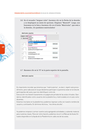 40
PRIMARIA DIGITAL AULAS DIGITALES MÓVILES ESCUELAS DE JORNADA EXTENDIDA
3.6	 En el recuadro “Asignar roles”, hacemos clic en la flecha de la derecha
y se desplegará un menú de opciones. Elegimos “Maestr@”. Luego, nos
buscamos en la lista y hacemos clic en el botón “Matricular”, que está a
la derecha. ¡Ya quedamos matriculados!
3.7	 Hacemos clic en la “X” en la parte superior de la pantalla.
Es importante recordar que tenemos que “matricularnos”, es decir, repetir este proce-
dimiento, para cada aula en la que deseemos participar si queremos estar en la lista de
participantes del aula y que nos identifiquen como tal.
Esta acción nos llevará nuevamente a la página de portada de las aulas virtuales. Que-
damos identificados como usuarios de la plataforma y matriculados en el aula como
docentes.
Estamos inscriptos en la plataforma y podemos ingresar a ella con nuestro nombre de
usuario y contraseña. En términos técnicos, “nos dimos de alta”.
Ya podemos empezar a armar nuestra aula agregando actividades y subiendo material
para nuestras clases. Para ver cómo hacerlo, podemos recurrir al Manual de Aulas Vir-
tuales disponible en la Ayuda de la Plataforma en cada una de las aulas.
 
