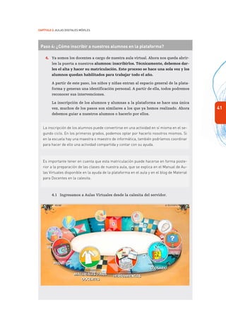 41
Capítulo 2: Aulas Digitales Móviles
Paso 4: ¿Cómo inscribir a nuestros alumnos en la plataforma?
4.	 Ya somos los docentes a cargo de nuestra aula virtual. Ahora nos queda abrir-
les la puerta a nuestros alumnos: inscribirlos. Técnicamente, debemos dar-
les el alta y hacer su matriculación. Este proceso se hace una sola vez y los
alumnos quedan habilitados para trabajar todo el año.
	 A partir de este paso, los niños y niñas entran al espacio general de la plata-
forma y generan una identificación personal. A partir de ella, todos podremos
reconocer sus intervenciones.
	 La inscripción de los alumnos y alumnas a la plataforma se hace una única
vez, muchos de los pasos son similares a los que ya hemos realizado. Ahora
debemos guiar a nuestros alumnos o hacerlo por ellos.
La inscripción de los alumnos puede convertirse en una actividad en sí misma en el se-
gundo ciclo. En los primeros grados, podemos optar por hacerlo nosotros mismos. Si
en la escuela hay una maestra o maestro de informática, también podríamos coordinar
para hacer de ello una actividad compartida y contar con su ayuda.
Es importante tener en cuenta que esta matriculación puede hacerse en forma poste-
rior a la preparación de las clases de nuestra aula, que se explica en el Manual de Au-
las Virtuales disponible en la ayuda de la plataforma en el aula y en el blog de Material
para Docentes en la calesita.
4.1	 Ingresamos a Aulas Virtuales desde la calesita del servidor.
 