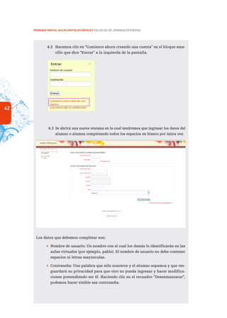 42
PRIMARIA DIGITAL AULAS DIGITALES MÓVILES ESCUELAS DE JORNADA EXTENDIDA
4.2	 Hacemos clic en “Comience ahora creando una cuenta” en el bloque ama-
rillo que dice “Entrar” a la izquierda de la pantalla.
4.3	 Se abrirá una nueva ventana en la cual tendremos que ingresar los datos del
alumno o alumna completando todos los espacios en blanco por única vez:
Los datos que debemos completar son:
 Nombre de usuario: Un nombre con el cual los demás lo identificarán en las
aulas virtuales (por ejemplo, pablo). El nombre de usuario no debe contener
espacios ni letras mayúsculas.
 Contraseña: Una palabra que sólo nosotros y el alumno sepamos y que res-
guardará su privacidad para que otro no pueda ingresar y hacer modifica-
ciones pretendiendo ser él. Haciendo clic en el recuadro “Desenmascarar”,
podemos hacer visible esa contraseña.
 