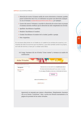 43
Capítulo 2: Aulas Digitales Móviles
 Dirección de correo: Si tienen casilla de correo electrónico e Internet, pueden
poner la dirección real. Si no, es suficiente con poner una dirección cualquie-
ra con el formato nombredeusuario@escuela.edu.ar, por ejemplo.
 Correo (de nuevo): Volvemos a escribir la dirección de correo (esto es porque
el sistema necesita verificar que la dirección ha sido completada sin errores).
 Apellido: Escribimos el apellido.
 Nombre: Escribimos el nombre.
 Ciudad: Escribimos el nombre de la ciudad, pueblo o paraje.
 País: Argentina.
Es una buena idea anotar en un listado en un cuaderno los nombres de usuarios y con-
traseñas de todos los alumnos que inscribamos, y que ellos también anoten los propios,
de modo de tenerlos a mano por si olvidan estos datos.
4.4	Luego, hacemos clic en el botón “Crear cuenta” y veremos un cuadro de
notificación:
Aparecerá un mensaje que vamos a desestimar. Simplemente, hacemos
clic en el botón “Continuar”. Esta acción nos llevará nuevamente a la
página de portada de las aulas virtuales.
 
