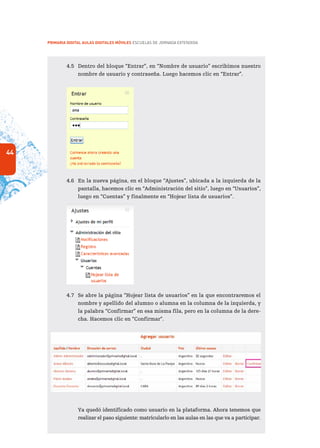 44
PRIMARIA DIGITAL AULAS DIGITALES MÓVILES ESCUELAS DE JORNADA EXTENDIDA
4.5	 Dentro del bloque “Entrar”, en “Nombre de usuario” escribimos nuestro
nombre de usuario y contraseña. Luego hacemos clic en “Entrar”.
4.6	 En la nueva página, en el bloque “Ajustes”, ubicada a la izquierda de la
pantalla, hacemos clic en “Administración del sitio”, luego en “Usuarios”,
luego en “Cuentas” y finalmente en “Hojear lista de usuarios”.
4.7	 Se abre la página “Hojear lista de usuarios” en la que encontraremos el
nombre y apellido del alumno o alumna en la columna de la izquierda, y
la palabra “Confirmar” en esa misma fila, pero en la columna de la dere-
cha. Hacemos clic en “Confirmar”.
	 Ya quedó identificado como usuario en la plataforma. Ahora tenemos que
realizar el paso siguiente: matricularlo en las aulas en las que va a participar.
 