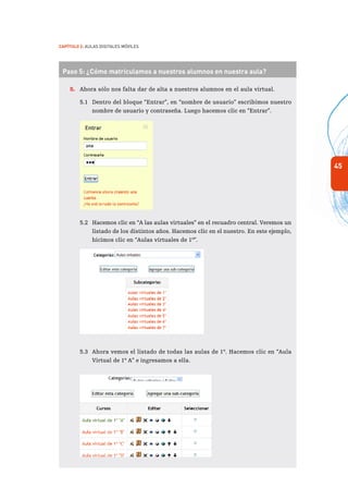 45
Capítulo 2: Aulas Digitales Móviles
Paso 5: ¿Cómo matriculamos a nuestros alumnos en nuestra aula?
5.	 Ahora sólo nos falta dar de alta a nuestros alumnos en el aula virtual.
5.1	 Dentro del bloque “Entrar”, en “nombre de usuario” escribimos nuestro
nombre de usuario y contraseña. Luego hacemos clic en “Entrar”.
5.2	 Hacemos clic en “A las aulas virtuales” en el recuadro central. Veremos un
listado de los distintos años. Hacemos clic en el nuestro. En este ejemplo,
hicimos clic en “Aulas virtuales de 1º”.
5.3	 Ahora vemos el listado de todas las aulas de 1º. Hacemos clic en “Aula
Virtual de 1º A” e ingresamos a ella.	
 